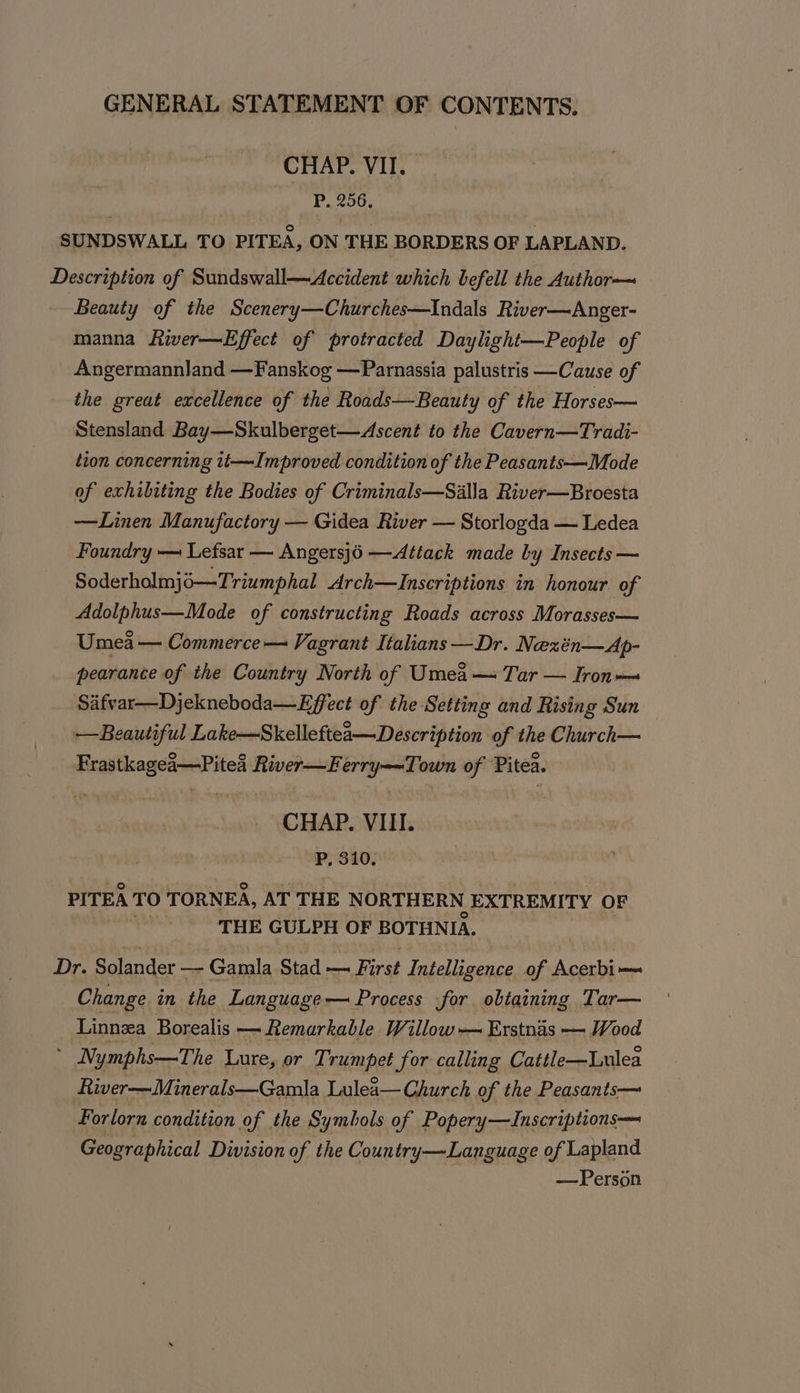 CHAP. VII. P, 256. SUNDSWALL TO PITEA, ON THE BORDERS OF LAPLAND. Description of Sundswall—Accident which befell the Author— Beauty of the Scenery—Churches—Indals River—Anger- manna River—Effect of protracted Daylight—People of Angermannland —Fanskog —Parnassia palustris —Cause of the great excellence of the Roads—Beauty of the Horses— Stensland Bay—Skulberget—Ascent to the Cavern—Tradi- tion concerning 1t—Improved condition of the Peasants—Mode of exhibiting the Bodies of Criminals—Salla River—Broesta —Linen Manufactory — Gidea River — Storlogda — Ledea Foundry — Lefsar — Angersj6 —Attack made by Insects — Soderholmjo—Triumphal Arch—lInscriptions in honour of Adolphus—Mode of constructing Roads across Morasses— Umea — Commerce — Vagrant Italians —Dr. Nexén—Ap- pearance of the Country North of Umea— Tar — Iron Safvar—Djekneboda—Effect of the Setting and Rising Sun — Beautiful Lake—Skelleftea—Description of the Church— Frastkagea—Pitea River—Ferry—~Town of Pitea. CHAP. VIII. P, 310. PITEA TO TORNEA, AT THE NORTHERN EXTREMITY OF rie THE GULPH OF BOTHNIA. Dr. Solander — Gamla Stad First Intelligence. of Acerbi— Change in the Language— Process for obtaining Tar— Linnza Borealis — Remarkable Willow — Erstnas — Wood : Nymphs—The Lure, or Trumpet for calling Cattle—Lulea River—Minerals—Gamla Lulea— Church of the Peasants— Forlorn condition of the Symbols of Popery—ZInscriptions—— Geographical Division of the Country—Language of Lapland —Person