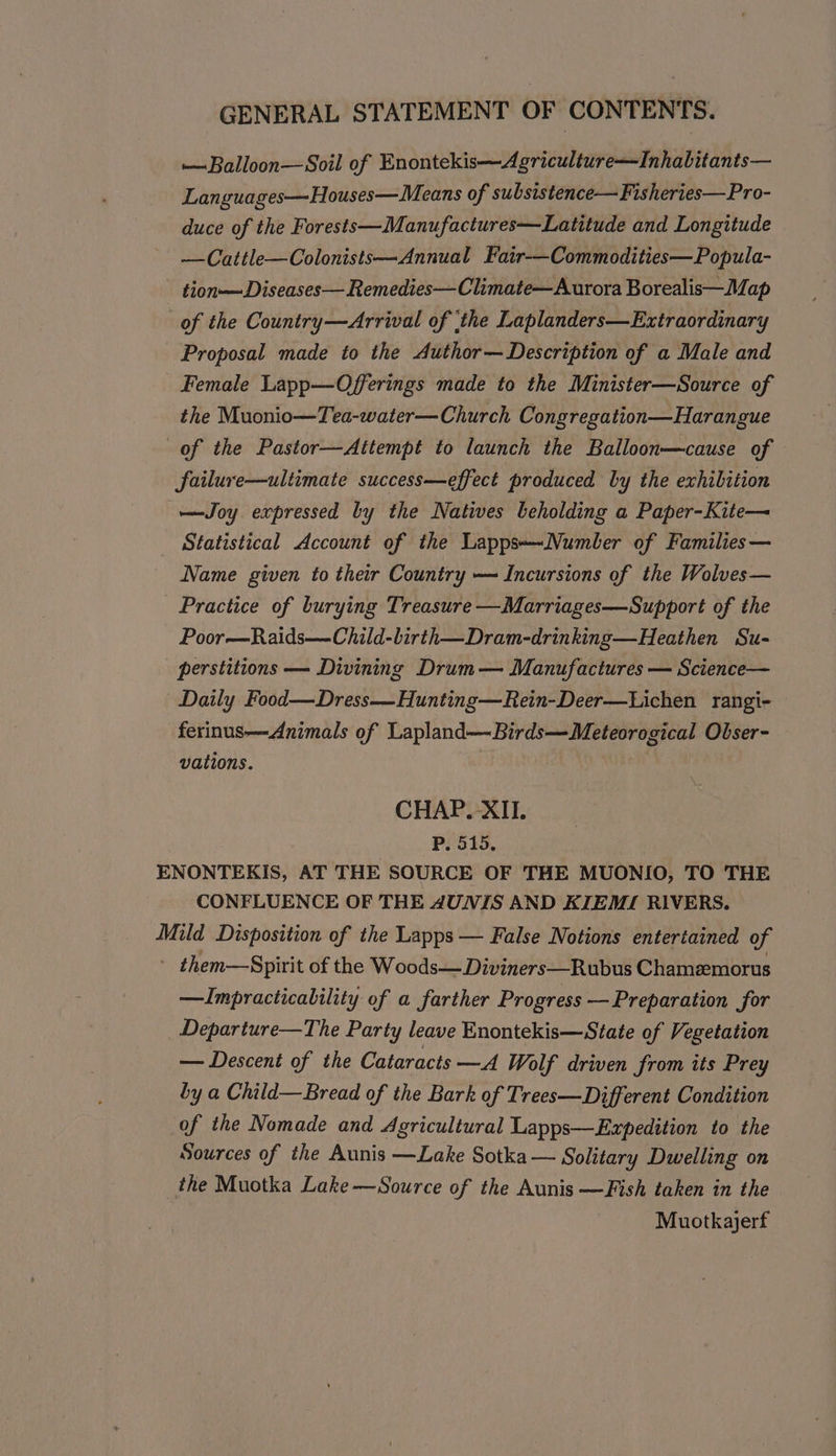 —Balloon—Soil of Enontekis—Agriculture—Inhabitants— Languages—Houses—Means of subsistence— Fisheries—Pro- duce of the Forests —Manufactures—Latitude and Longitude —Cattle—Colonists—Annual Fair-——Commodities—Popula- tion—Diseases—Remedies—Climate—Aurora Borealis—Iap of the Country—Arrival of ‘the Laplanders—Extraordinary Proposal made to the Author—Description of a Male and Female Lapp—Offerings made to the Minister—Source of the Muonio—Tea-water—Church Congregation—Harangue of the Pastor—Attempt to launch the Balloon—cause of failure—ultimate success—effect produced by the exhibition —Joy expressed by the Natives beholding a Paper-Kite— Statistical Account of the Lapps~Number of Families — Name given to their Country — Incursions of the Wolves— Practice of burying Treasure —Marriages—Support of the Poor—Raids—Child-lirth—Dram-drinking—Heathen Su- perstitions — Divining Drum — Manufactures — Science— Daily Food—Dress-—Hunting—Rein-Deer—Lichen rangi- ferinus—Animals of Lapland—Birds—Meteorogical Obser- vations. CHAP.-XII. P. 515. ENONTEKIS, AT THE SOURCE OF THE MUONIO, TO THE CONFLUENCE OF THE 4UNIS AND KIEMI RIVERS. Mild Disposition of the Lapps — False Notions entertained of ~ them—Spirit of the Woods—Diviners—Rubus Chamemorus —Impracticability of a farther Progress — Preparation for Departure—The Party leave Enontekis—State of Vegetation — Descent of the Cataracts —A Wolf driven from its Prey by a Child—Bread of the Bark of Trees—Different Condition of the Nomade and Agricultural Lapps—Expedition to the Sources of the Aunis —Lake Sotka — Solitary Dwelling on the Muotka Lake—Source of the Aunis —Fish taken in the Muotkajerf