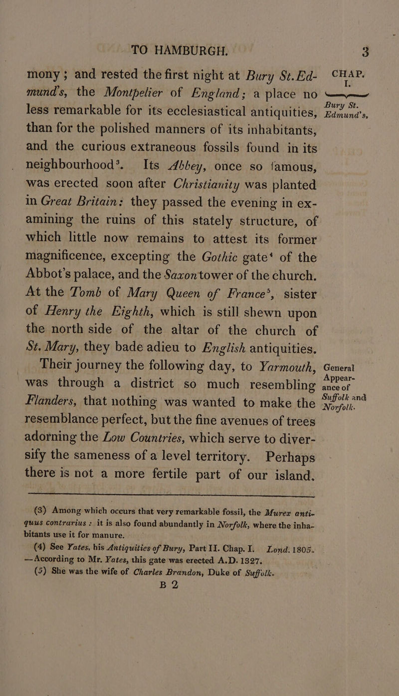 mony ; and rested the first night at Bury St.Ed- CHAP. mund’s, the Montpelier of England; a place no —~— less remarkable for its ecclesiastical antiquities, Bdnwnd’s than for the polished manners of its inhabitants, and the curious extraneous fossils found in its neighbourhood’. Its Abbey, once so famous, was erected soon after Christianity was planted in Great Britain: they passed the evening in ex- amining the ruins of this stately structure, of which little now remains to attest its former magnificence, excepting the Gothic gate‘ of the Abbot’s palace, and the Saxon'tower of the church. At the Tomb of Mary Queen of France’, sister of Henry the Eighth, which is still shewn upon the north side of the altar of the church of St. Mary, they bade adieu to English antiquities. Their journey the following day, to Yarmouth, General . A ; Appear- was through a district so much resembling anceof Flanders, that nothing was wanted to make the Pt resemblance perfect, but the fine avenues of trees adorning the Low Countries, which serve to diver- sify the sameness of a level territory. Perhaps there is not a more fertile part of our island. Pn (3) Among which occurs that very remarkable fossil, the Murex antic quus contrarius : it is also found abundantly in Norfolk, where the inha- bitants use it for manure. - (4) See Yates, his Antiquities of Bury, Part WY. Chap.I. Lond. 1805. — According to Mr. Yates, this gate was erected A.D. 1327. (5) She was the wife of Charles Brandon, Duke of Suffolk. B 2