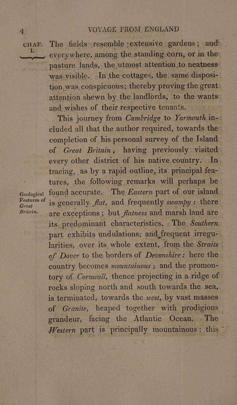 a wile win 9 VOYAGE FROM ENGLAND The fields resemble ‘extensive | gardens ; and ever ywhere,. among the, standing corn, or im the: tion, was, conspicuous; thereby proving the great: attention shewn by, the landlords, ‘to the wants: and wishes of their respective tenants. | This journey from Cambridge to’ Yarmouth in-: cluded all that the author required, towards the completion of his personal survey of the Island of Great Britain; having previously visited” every other district of his- native country. In_ Geological Features of - Great Britain. tures, the following, remarks will perhaps be found accurate. ‘The Eastern part of our island is generally. flat, and, frequently swampy + there’ are exceptions ; but flatness and marsh land are part exhibits undulations; anid frequent arregu- larities, over its, whole extent, ‘from the Stratis” of Dover to the borders of Devonshire : here the. country. becomes mountainous ; and the promon- tory of Cornwall, thence projecting in a ridge of rocks sloping north and south towards the sea, is terminated, towards the west, by vast masses of Granite, heaped together with prodigious grandeur, facing the Atlantic Ocean. . The Western part is principally mountainous : this. *