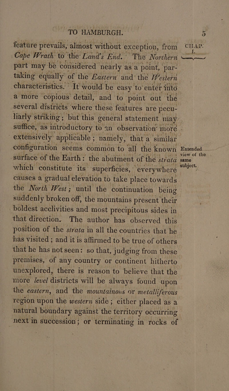 feature prevails, almost without exception, | from Cape Wrath to “the: Land’s End.” The Northern part may be. considered nearly as a ‘point, par- taking equally of the Eastern and‘ the Us estern a more ‘copious: ‘detail, and to point out the several districts ‘where these features are pecu- CHAP: configuration seems common to all the known surface of the Earth: the abutment of the strata which constitute its. superficies, | “everywhere causes a gradual elevation to take place towards the North West; until the continuation being suddenly broken off, the mountains present their boldest acclivities and most precipitous sides in that direction. The author has observed this position of the sérata in all the countries that he has visited ; and it is affirmed to be true of others that he has not seen: so that, judging from these premises, of any country or continent hitherto unexplored, there is reason to believe that the more /evel districts will be always found upon the eastern, and the mountainous or metalliferous region upon the western side; either placed as a natural boundary against the territory occurring next in succession; or terminating in rocks of Extended... same subject.