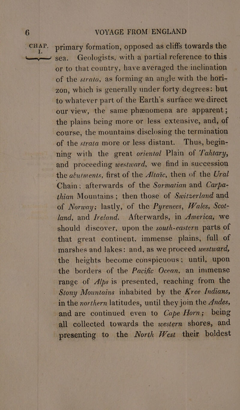 or to that country, have averaged the inclination of the sérata, as forming an angle with the hori- zon, which is generally under forty degrees: but to whatever part of the Earth’s surface we direct our view, the same phenomena are apparent ; the plains being more or less extensive, and, of course, the mountains disclosing the termination of the strata more or less distant. Thus, begin- ning with the great oriental Plain of Tahiary, and proceeding westward, we find in succession the alutments, first of the Aliaic, then of the Ural Chain; afterwards of the Sarmatian and Carpa- thian Mountains; then those of Switzerland and of Norway; lastly, of the Pyrenees, Wales, Scot- land, and Ireland. Afterwards, in America, we should discover, upon the south-eastern parts of that great continent, immense plains, full of marshes and lakes: and, as we proceed westward, the heights become conspicuous; until, upon the borders of the Pacific Ocean, an immense range of Alps is presented, reaching from the Stony Mountains inhabited by the Kree Indians, in the northern latitudes, until they joi the dudes, all collected towards the western shores, and presenting to the North West their boldest