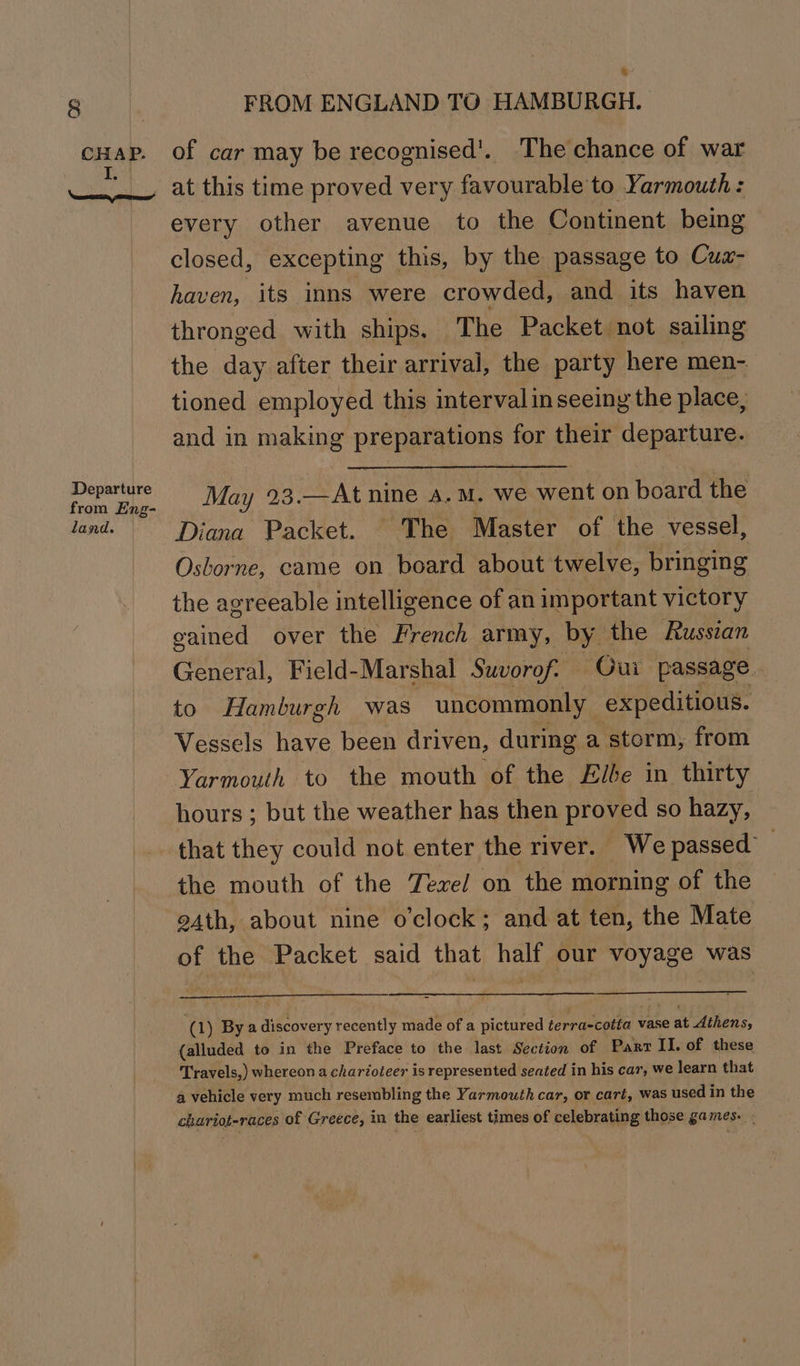 CHAP. I, \ecnern pemmnems” Departure from Eng- land. FROM ENGLAND TO HAMBURGH. of car may be recognised'. The chance of war at this time proved very favourable to Yarmouth : every other avenue to the Continent being closed, excepting this, by the passage to Cuax- haven, its inns were crowded, and its haven thronged with ships. The Packet not sailing the day after their arrival, the party here men- tioned employed this interval in seeing the place, and in making preparations for their departure. May 23.—At nine a.m. we went on board the Diana Packet. The Master of the vessel, Osborne, came on board about twelve, bringing the agreeable intelligence of an important victory gained over the French army, by the Russcan General, Ficld-Marshal Suvorof: — Gui passage. to Hamburgh was uncommonly expeditious. Vessels have been driven, during a storm, from Yarmouth to the mouth of the Elbe in thirty hours ; but the weather has then proved so hazy, that they could not enter the river. We passed’ the mouth of the Texel on the morning of the 94th, about nine o'clock; and at ten, the Mate of the Packet said that half our voyage was (1) By a discovery recently made of a pictured terra-cotta vase at Athens, (alluded to in the Preface to the last Section of Part II. of these Travels,) whereon a charioteer is represented seated in his car, we learn that a vehicle very much resembling the Yarmouth car, or cart, was used in the chariot-races of Greece, in the earliest times of celebrating those games. .