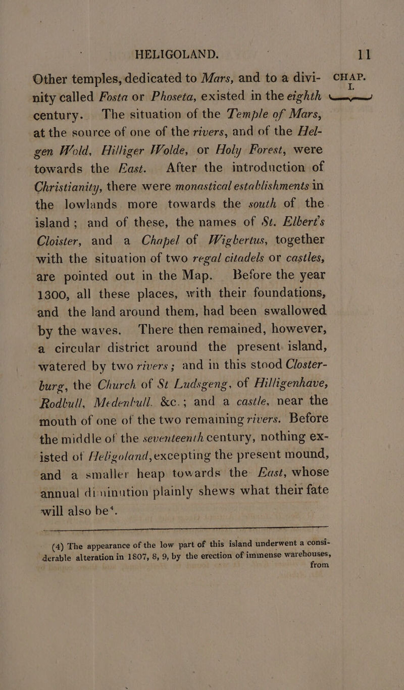 Other temples, dedicated to Mars, and to a divi- nity called Fosta or Phoseta, existed in the eighth century. The situation of the Temple of Mars, at the source of one of the rivers, and of the Hel- gen Wold, Hilliger Wolde, or Holy Forest, were towards the East. After the introduction of Christianity, there were monastical establishments in island; and of these, the names of S$. Elbert’s Cloister, and a Chapel of Wighertus, together with the situation of two regal citadels or castles, are pointed out in the Map. _ Before the year 1300, all these places, with their foundations, and the land around them, had been swallowed by the waves. There then remained, however, a circular district around the present: island, watered by two rivers; and in this stood Closter- burg, the Church of St Ludsgeng, of Hilligenhave, Rodbull, Medentull. &amp;c.; and a castle, near the mouth of one of the two remaining rivers. Before the middle of the seventeench century, nothing ex- isted of Teligoland, excepting the present mound, and a smaller heap towards the Last, whose annual dininution plainly shews what their fate will also be*. (4) The appearance of the low part of this island underwent a consi- derable alteration in 1807, 8, 9, by the erection of immense warehouses, . from
