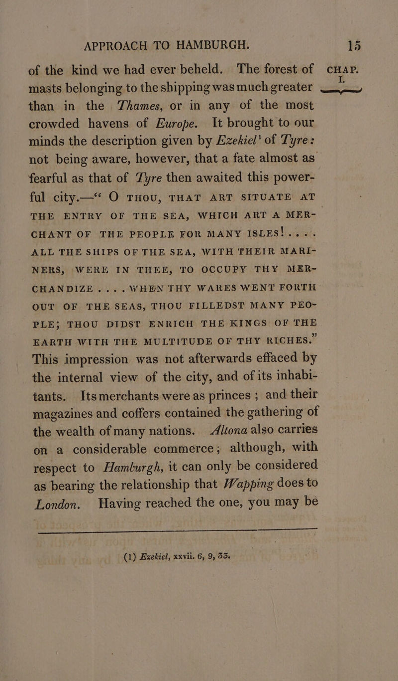 of the kind we had ever beheld. The forest of cHap. meas 1. masts belonging to the shipping was muchgreater than in the Thames, or in any of the most crowded havens of Europe. It brought to our minds the description given by Ezehiel' of Tyre: not being aware, however, that a fate almost as — fearful as that of Zyre then awaited this power- ful city.—“* O THOU, THAT ART SITUATE AT THE ENTRY OF THE SEA, WHICH ART A MER-_ CHANT OF THE PEOPLE FOR MANY ISLES!.... ALL THE SHIPS OF THE SEA, WITH THEIR MARI- NERS, WERE IN THEE, TO OCCUPY THY MER- CHANDIZE.... WHEN THY WARES WENT FORTH OUT OF THE SEAS, THOU FILLEDST MANY PEO- PLE; THOU DIDST ENRICH THE KINGS OF THE EARTH WITH THE MULTITUDE OF THY RICHES.” This impression was not afterwards effaced by the internal view of the city, and of its inhabi- tants. Itsmerchants were as princes ; and their magazines and coffers contained the gathering of the wealth of many nations. -A/tona also carries on a considerable commerce; although, with respect to Hamburgh, it can only be considered as bearing the relationship that Wapping does to London. Having reached the one, you may be (1) Ezekiel, xxvii. 6, 9, 53.