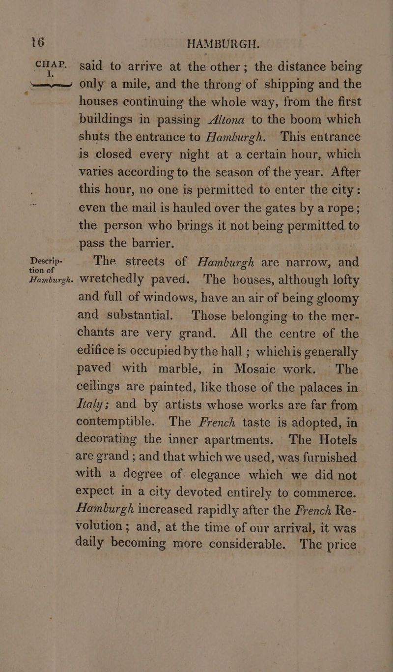 &amp; t6 CHAP. ned Descrip- tion of Hamburgh. HAMBURGH. said to arrive at the other; the distance being only a mile, and the throng of shipping and the houses continuing the whole way, from the first buildings in passing diiona to the boom which shuts the entrance to Hamburgh. This entrance varies according to the season of the year. After this hour, no one is permitted to enter the city: even the mail is hauled over the gates by a rope; the person who brings it not being permitted to pass the barrier. The streets of Hamburgh are narrow, and wretchedly paved. The houses, although lofty and full of windows, have an air of being gloomy and substantial. Those belonging to the mer- chants are very grand. All the centre of the edifice is occupied by the hall ; whichis generally paved with marble, in Mosaic work. ©The ceilings are painted, like those of the palaces in Italy; and by artists whose works are far from contemptible. The French taste is adopted, in decorating the inner apartments. The Hotels are grand ; and that which we used, was furnished with a degree of. elegance which we did not expect in a city devoted entirely to commerce. Hamburgh increased rapidly after the French Re- volution ; and, at the time of our arrival, it was daily becoming more considerable. The price