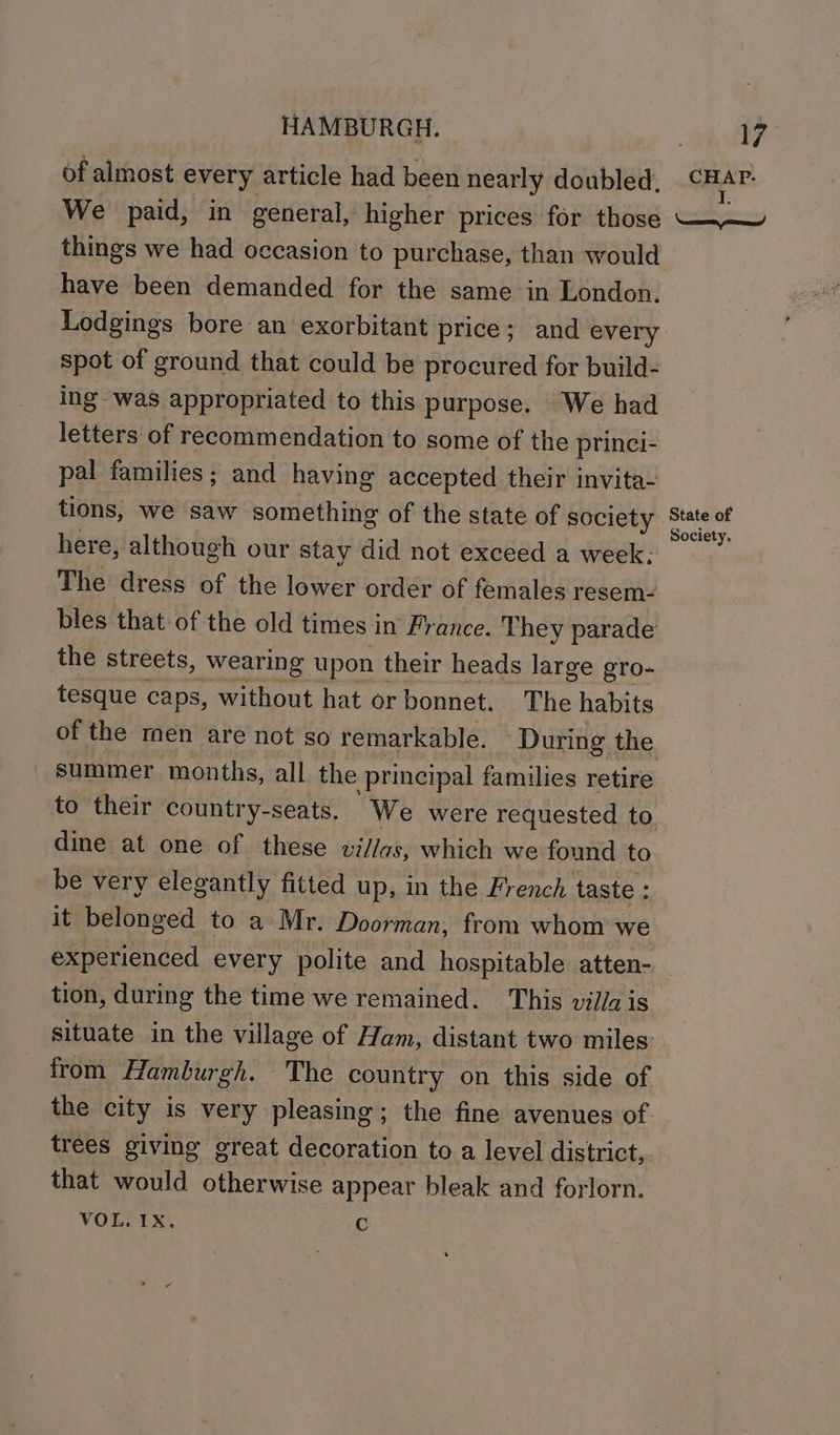 of almost every article had been nearly doubled. We paid, in general, higher prices for those things we had occasion to purchase, than would have been demanded for the same in London. Lodgings bore an exorbitant price; and every spot of ground that could be procured for build- ing was appropriated to this purpose. We had letters of recommendation to some of the princi- pal families; and having accepted their invita- tions, we saw something of the state of society here, although our stay did not exceed a week; The dress of the lower order of females resem: bles that of the old times in France. They parade the streets, wearing upon their heads large gro- tesque caps, without hat or bonnet. The habits summer months, all the principal families retire dine at one of these villas, which we found to be very elegantly fitted up, in the French taste : it belonged to a Mr. Doorman, from whom we WIA: e Oe State of Society. from Hamburgh. The country on this side of trees giving great decoration toa level district, that would otherwise appear bleak and forlorn.