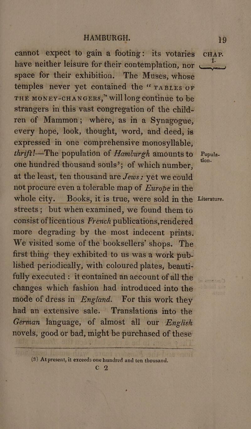 cannot expect to gain a footing: its votaries have neither leisure for their contemplation, nor space for their exhibition. The Muses, whose temples never yet contained the “ raBLEs oF THE MONEY-CHANGERS,” will long continue to be strangers in this vast congregation of the child- ren of Mammon; where, as in a Synagogue, every hope, look, thought, word, and deed, is expressed in one comprehensive monosyllable, thrift!—The population of Hamburgh amounts to one hundred thousand souls*; of which number, at the least, ten thousand are Jews: yet we could not procure even a tolerable map of Europe in the whole city. Books, it is true, were sold in the streets; but when examined, we found them to consist of licentious French publications,rendered more degrading by the most indecent prints. We visited some of the booksellers’ shops. The first thing they exhibited to us was a work pub- lished. periodically, with coloured plates, beauti- fully executed : it contained an account of all the changes which fashion had introduced into the mode of dress in England. For this work they had an extensive sale. Translations into the German language, of almost all our English novels, good or bad, might be purchased of these (3) At present, it exceeds one hundred and ten thousand. Cc 2 CHAP. I. Popula- tion. Literature.