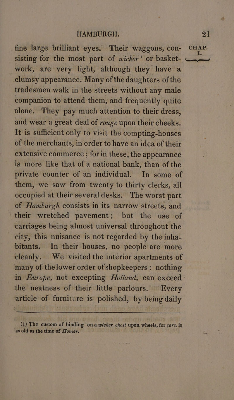 fine large brilliant eyes. Their waggons, con- CHAP. sisting for the most part of wicker or basket- WW work, are very light, although they have a clumsy appearance. Many of the daughters of the tradesmen walk in the streets without any male companion to attend them, and frequently quite alone. They pay much attention to their dress, and wear a great deal of rouge upon their cheeks. It is sufficient only to visit the compting-houses of the merchants, in order to have an idea of their extensive commerce ; for in these, the appearance is more like that of a national bank, than of the private counter of an individual. In some of them, we saw from twenty to thirty clerks, all occupied at their several desks. The worst part of Hamburgh consists in its narrow streets, and their wretched pavement; but the use of carriages being almost universal throughout the city, this nuisance is not regarded by the inha- bitants. In their houses, no people are more cleanly. We visited the interior apartments of many of thelower order of shopkeepers: nothing in Europe, not excepting Holland, can exceed : the neatness of their little parlours. Every article of furniture is polished, by being daily Q)1 The custom of binding ona near chest upon wheels, for cars, ig, ‘as old as the time of Homer.