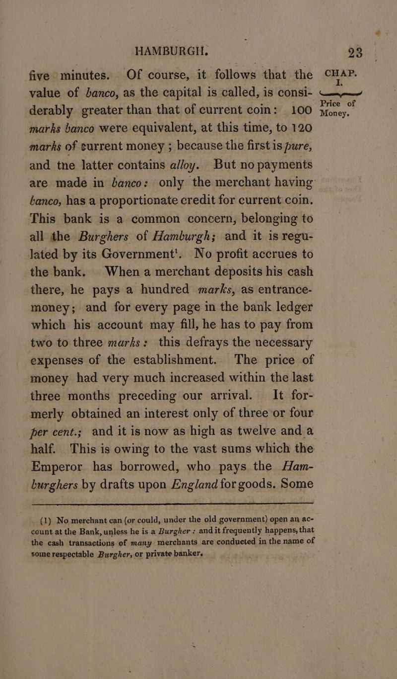 five minutes. Of course, it follows that the value of banco, as the capital is called, is consi- derably greater than that of current coin: 100 marks banco were equivalent, at this time, to 120 marks of surrent money ; because the first is pure, and. tne latter contains alloy. But no payments tanco, has a proportionate credit for current coin. This bank is a common concern, belonging to all the Burghers of Hamburgh; and it is regu- lated by its Government’. No profit accrues to the bank. When a merchant deposits his cash there, he pays a hundred marks, as entrance- money; and for every page in the bank ledger which his account may fill, he has to pay from two to three marks: this defrays the necessary expenses of the establishment. The price of money had very much increased within the last three months preceding our arrival. It for- fer cent.; and it is now as high as twelve and a half. This is owing to the vast sums which the Emperor has borrowed, who pays the Ham- burghers by drafts upon England for goods. Some count at the Bank, unless he is a Burgher; and it frequently happens, that the cash transactions of many merchants are conducted in the name of some respectable Burgher, or private banker. . CHAP. I. ceases, steer Price of Money.