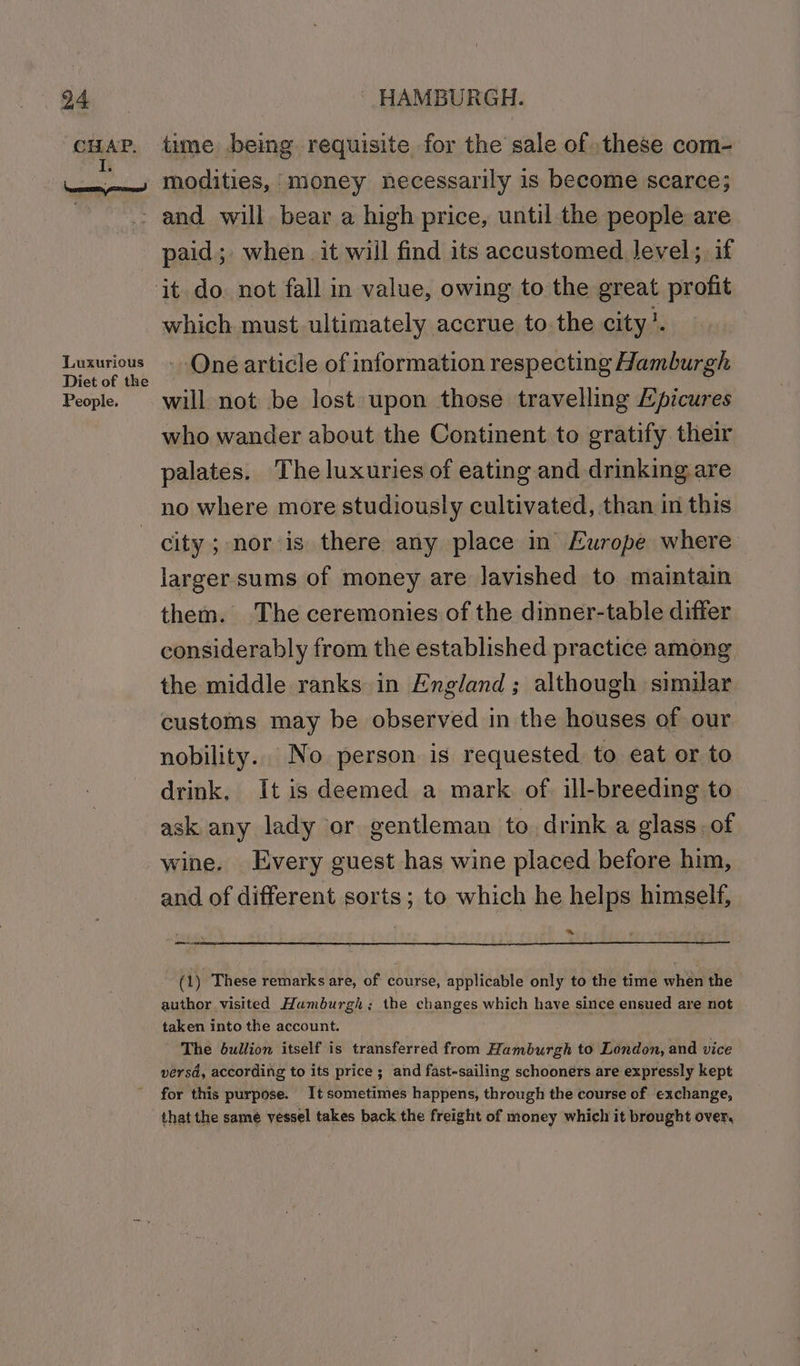 ee lesan Luxurious Diet of the People. time being requisite for the sale of these com- modities, money necessarily is become scarce; and will bear a high price, until the people are paid; when. it will find its accustomed Jevel;, if which must ultimately accrue to.the city’. -QOné article of information respecting Hamburgh will not be lost upon those travelling Epicures who wander about the Continent to gratify their palates. The luxuries of eating and drinking are no where more studiously cultivated, than in this city ; nor is there any place in Europe where larger-sums of money are lavished to maintain them. The ceremonies of the dinner-table differ considerably from the established practice among the middle ranks in England; although similar customs may be observed in the houses of our nobility. No person is requested to eat or to drink, It is deemed a mark of. ill-breeding to ask any lady or gentleman to drink a glass. of wine. Every guest has wine placed before him, and of different sorts; to which he helps himself, ~ _— (1) These remarks are, of course, applicable only to the time when the author visited Hamburgh; the changes which have since ensued are not taken into the account. The bullion itself is transferred from Hamburgh to London, and vice versd, according to its price ; and fast-sailing schooners are expressly kept for this purpose. It sometimes happens, through the course of exchange, that the same yessel takes back the freight of money which it brought over,