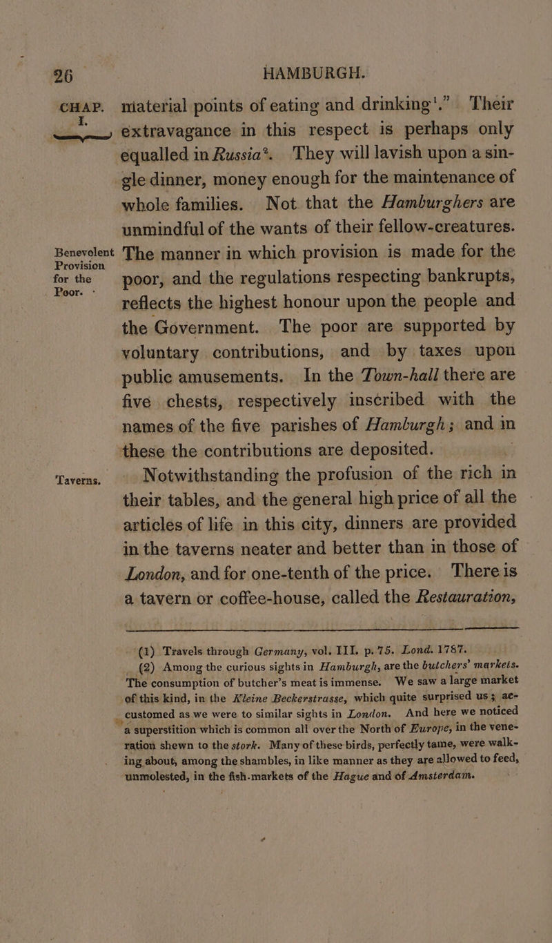 ae CHAP. I, ed Benevolent Provision for the Poor. - ‘Taverns. HAMBURGH. miaterial points of eating and drinking'.” Their extravagance in this respect is perhaps only equalled in Russia*. They will lavish upon a sin- whole families. Not that the Hamburghers are unmindful of the wants of their fellow-creatures. The manner in which provision is made for the poor, and the regulations respecting bankrupts, the Government. The poor are supported by voluntary contributions, and by taxes upon public amusements. In the Town-Aall there are five chests, respectively inscribed with the names of the five parishes of Hamburgh; and m Notwithstanding the profusion of the rich in their tables, and the general high price of all the articles of life in this city, dinners are provided in the taverns neater and better than in those of London, and for one-tenth of the price. There is a tavern or coffee-house, called the Restauratzon, (1) Travels through Germany, vol. III. p.75. Lond. 1787. (2) Among the curious sights in Hamburgh, are the butchers’ markets. The consumption of butcher’s meat isimmense. We saw a large market ration shewn to the stork. Many of these birds, perfectly tame, were walk- ing about, among the shambles, in like manner as they are allowed to feed, ba ator in the fish-markets of the Hague and of Amsterdam.