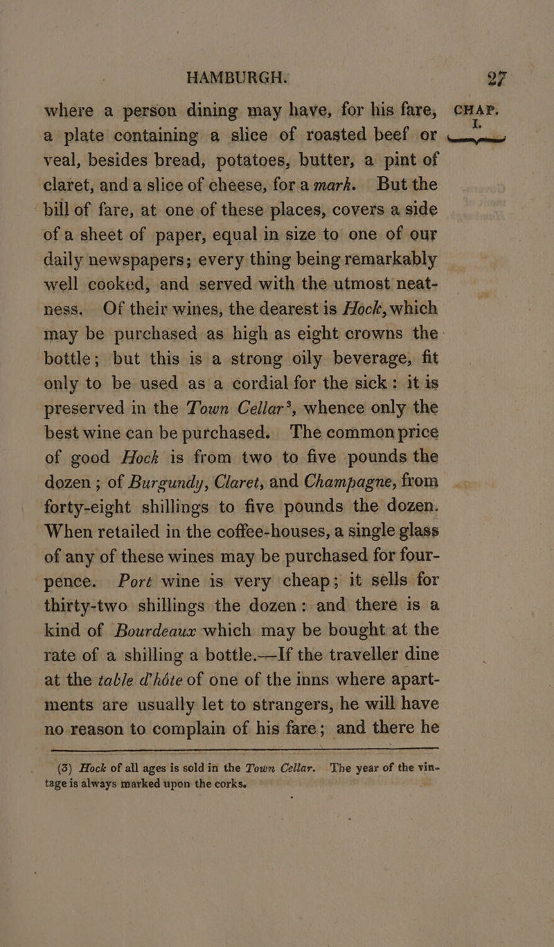 ys) veal, besides bread, potatoes, butter, a pint of claret, and a slice of cheese, fora mark. But the ‘bill of fare, at one of these places, covers a side of a sheet of paper, equal in size to one of our daily newspapers; every thing being remarkably well cooked, and served with the utmost neat- ness. Of their wines, the dearest is Hock, which bottle; but this is a strong oily beverage, fit only to be used as a cordial for the sick: it is preserved in the Town Cellar*, whence only the best wine can be purchased. The common price of good Hock is from two to five pounds the dozen ; of Burgundy, Claret, and Champagne, from forty-eight shillings to five pounds the dozen. ‘When retailed in the coffee-houses, a single glass of any of these wines may be purchased for four- pence. Port wine is very cheap; it sells for thirty-two shillings the dozen: and there is a kind of Bourdeaux which may be bought at the rate of a shilling a bottle.—If the traveller dine at the table d’hdte of one of the inns where apart- ments are usually let to strangers, he will have no reason to complain of his fare; and there he (3) Hock of all ages is soldin the Town Cellar. The year of the vin- tage is always marked upon the corks. |