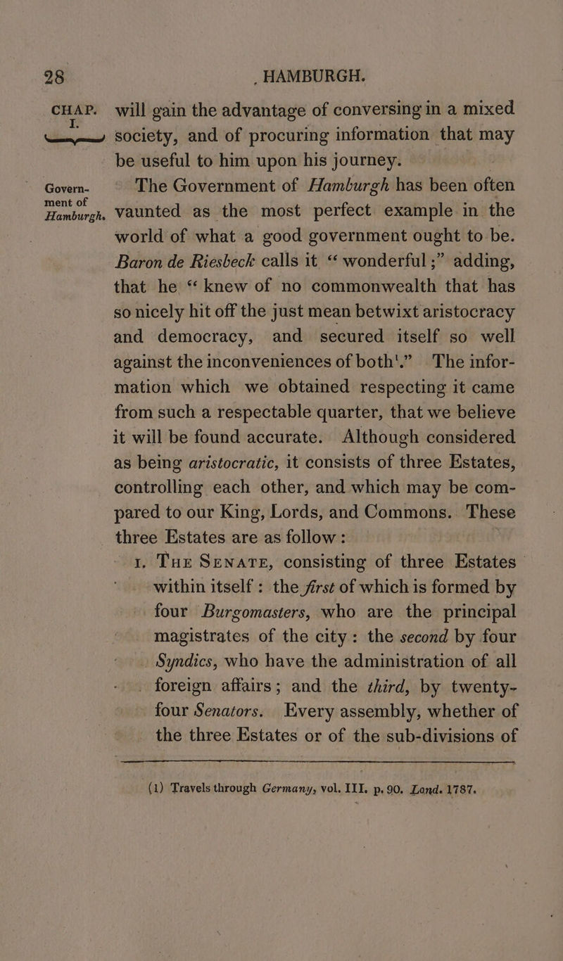 ca will gain the advantage of conversing in a mixed Govern- ment of be useful to him upon his journey. The Government of Hamburgh has been ste vaunted as the most perfect example in the world of what a good government ought to be. Baron de Riesbeck calls it “ wonderful ;” adding, that he “ knew of no commonwealth that has so nicely hit off the just mean betwixt aristocracy and democracy, and secured itself so well against the inconveniences of both'.” The infor- mation which we obtained respecting it came from such a respectable quarter, that we believe it will be found accurate. Although considered as being aristocratic, it consists of three Estates, controlling each other, and which may be com- pared to our King, Lords, and Commons. These three Estates are as follow: | 1, Tux Senare, consisting of three Estates within itself : the frst of which is formed by four Burgomasters, who are the principal magistrates of the city: the second by four . Syndics, who have the administration of all . foreign affairs; and the ¢hird, by twenty- four Senators. Every assembly, whether of _ the three Estates or of the sub-divisions of (1) Travels through Germany, vol. III. p.90. Lond. 1787.