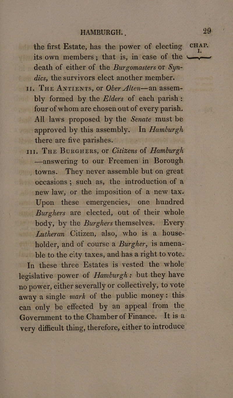 the first Estate, has the power of electing its own members; that is, in case of the dics, the survivors elect another member. i. Tue ANnTIENTS, or Ober Alten—an assem- bly formed by the Elders of each parish : four of whom are chosen out of every parish. All laws proposed by the Senate must be approved by this assembly. In smitphcit there are five parishes. —answering to our Freemen in Borough _towns. They never assemble but on great occasions ; such as, the introduction of a new law, or the imposition of a new tax. Upon these emergencies, one hundred Burghers are elected, out of their whole body, by the Burghers themselves. Every Lutheran Citizen, also, who is a_ house- holder, and of course a Burgher, 1s amena- ble to the city taxes, and has a right to vote. ii these three Estates is vested the whole legislative power of Hamlurgh: but they have no power, either severally or collectively, to vote away a single mark of the public money: this