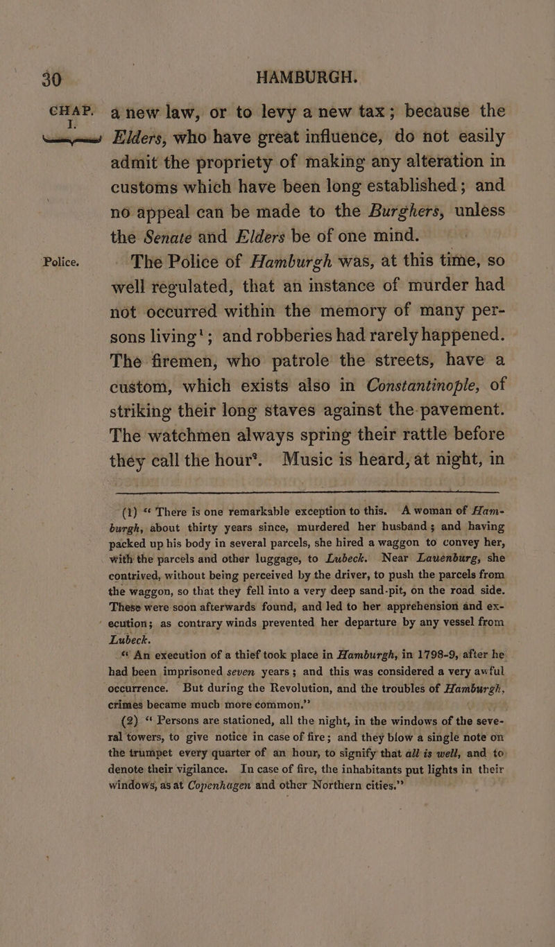 ‘Police. admit the propriety of making any alteration in customs which have been long established; and no appeal can be made to the Burghers, unless the Senate and Elders be of one mind. The Police of Hamburgh was, at this time, so well regulated, that an instance of murder had not occurred within the memory of many per- sons living’; and robberies had rarely happened. The firemen, who patrole the streets, have a custom, which exists also in Constantinople, of striking their long staves against the pavement. The watchmen always spring their rattle before they call the hour*. Music is heard, at night, in (1) “ There is one remarkable exception to this. A woman of Ham- burgh, about thirty years since, murdered her husbands and having packed up his body in several parcels, she hired a waggon to convey her, with the parcels and other luggage, to Lubeck. Near Lauéenburg, she contrived, without being perceived by the driver, to push the parcels from the waggon, so that they fell into a very deep sand-pit, on the road side. These were soon afterwards found, and led to her apprehension and ex- Lubeck. *’ An execution of a thief took place in Hamburgh, in 1798-9, after he had been imprisoned seven years; and this was considered a very awful ctimes became much more common.’ (2) “ Persons are stationed, all the night, in the windows of the seve- ral towers, to give notice in case of fire; and they blow a single note on the trumpet every quarter of an hour, to signify that all is well, and to denote their vigilance. In case of fire, the inhabitants put lights in their windows, as at Copenhagen and other Northern cities.”