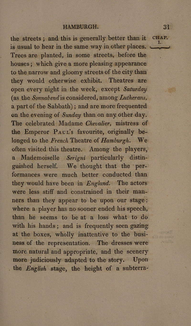 the streets ; and this is generally better than it is usual to hear in the same way in cther places. Trees are planted, in some streets, before the houses; which give a more pleasing appearance to the narrow and gloomy streets of the city than they would otherwise exhibit. Theatres are open every night in the week, except Saturday (as the Sonnabend is considered, among Lutherans, a part of the Sabbath); and are more frequented on the evening of Sunday than on any other day. The celebrated Madame Chevalier, mistress of longed to the French Theatre of Hamburgh. We often visited this theatre. Among the players, a Mademoiselle Serigni particularly distin- formances were much better conducted than they would have been in England. The actors were less stiff and constrained in their man- ners than they appear to be upon our stage ; where: a player has no sooner ended his speech, than he seems to be at a loss what to do with his hands; and is frequently seen gazing ness of the representation. The dresses were more. natural and appropriate, and the scenery more judiciously adapted to the story. Upon _the English stage, the height of a subterra-