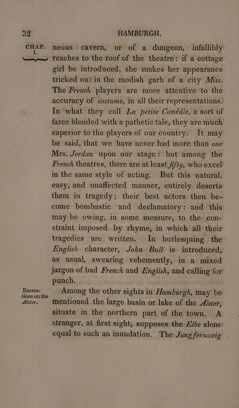 oD CHAP. I. ‘errs strane! HAMBURGH. neous cavern, or of a’dungeon, infallibly’ reaches to the roof of the theatre: if a cottage. girl be introduced, she makes her appearance tricked out in the modish garb of a city Miss. The French players are more attentive to the accuracy of costwme, in all their representations.’ In what they call Za petite Comédie, a sort of farce blended with a pathetic tale, they are much’ be said, that we have never had more than one Mrs. Jordan upon our stage: but among the French theatres, there are at least fifty, who excel’ in the same style of acting. But this natural; easy, and unaffected manner, entirely deserts: them in tragedy; their best actors then be- come bombastic and declamatory: and this may be owing, in some measure, to the: con- straint imposed by rhyme, in which all their English character, John Bull is introduced; Recrea- tions on the Alster. jargon of bad French and English, and calling for punch. . Among the other sights in Hamburgh, may be mentioned the large basin or lake of the Alster, situate in the northern part of the town. A stranger, at first sight, supposes the Evbe alone equal to such an inundation. The Jung fernsteig