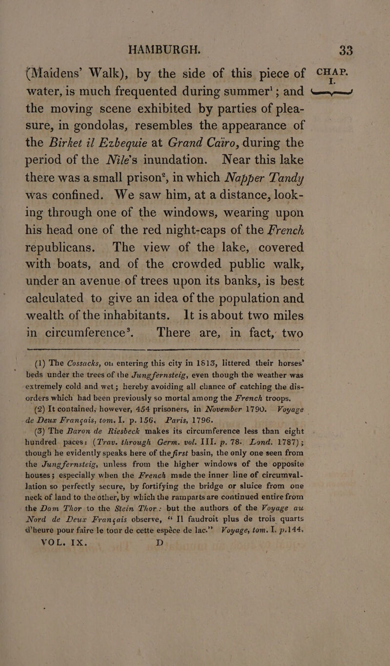 the moving scene exhibited by parties of plea- sure, in gondolas, resembles the appearance of the Birket il Exbequie at Grand Cairo, during the period of the Miles inundation. Near this lake there was a small prison’, in which Napper Tandy was confined. We saw him, at a distance, look- ing through one of the windows, wearing upon his head one of the red night-caps of the French republicans. The view of the lake, covered with boats, and of the crowded public walk, under an avenue of trees upon its banks, is best calculated to give an idea of the population and wealth of the inhabitants. It is about two miles in circumference®. There are, in fact, two (1) The Cossacks, ou entering this city in 1513, littered their horses’ beds under the trees of the Jungfernsteig, even though the weather was extremely cold and wet; hereby avoiding all chance of catching the dis- orders which had been previously so mortal among the French troops. de Deux Frangais, tom. I. p.156. Paris, 1796. (3) The Baron de Riesbeck makes its circumference less than eight hundred paces: (Trav. through Germ. vol. III. p. 78-. Lond. 1787) ; though he evidently speaks here of the first basin, the only one seen from the Jung fernsteig, unless from the higher windows of the opposite houses; especially when the Frenck made the inner line of circumyal- lation so perfectly secure, by fortifying the bridge or sluice from one neck of land to the other, by which the ramparts are continued entire from the Dam Thor to the Stein Thor: but the authors of the Voyage au Nord de Deux Frangais observe, “ Il faudroit plus de trois quarts wheure pour faire le tour de cette espéce de lac.’ Voyage, tom. I. p.144. VOL. IX. D