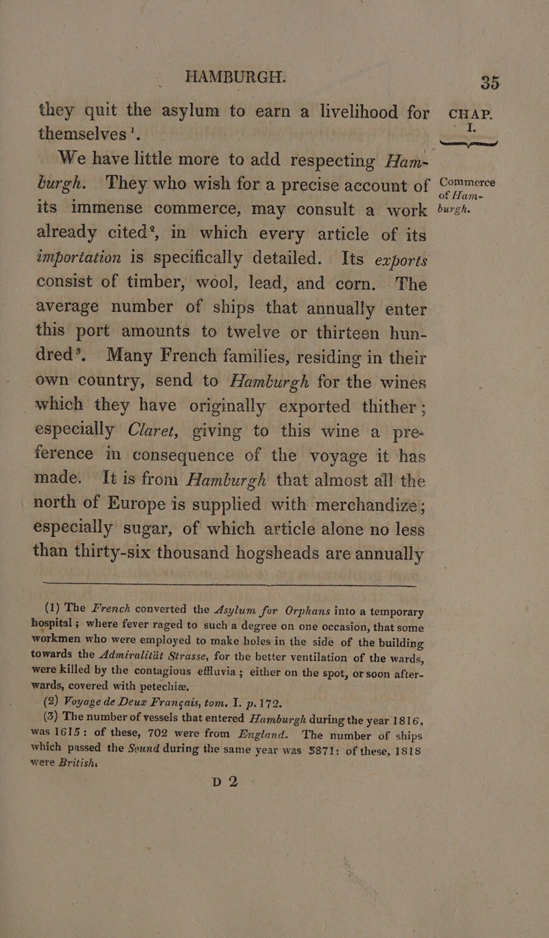 they quit the asylum to earn a livelihood for themselves'. burgh. ‘They who wish for a precise account of its immense commerce, may consult a work already cited*, in which every article of its importation 1s specifically detailed. Its exports consist of timber, wool, lead, and corn. The average number of ships that annually enter this port amounts to twelve or thirteen hun- dred*. Many French families, residing in their own country, send to Hamburgh for the wines which they have originally exported thither ; especially Claret, giving to this wine a pre: ference in consequence of the voyage it has made. It is from Hamburgh that almost all the north of Europe is supplied with merchandize; especially sugar, of which article alone no less than thirty-six thousand hogsheads are annually (1) The French converted the Asylum fer Orphans into a temporary hospital ; where fever raged to such a degree on one occasion, that some workmen who were employed to make holes in the side of the building towards the ddmiralitit Strasse, for the better ventilation of the wards, were killed by the contagious effluvia; either on the spot, or soon after~ wards, covered with petechiz, (2) Voyage de Deux Frangais, tom. I. p.172. (3) The number of vessels that entered famburgh during the year 1816, was 1615: of these, 702 were from England. The number of ships which passed the Seund during the same year was 3871: of these, 1818 were British. ; D2 Commerce of Ham- burgh.