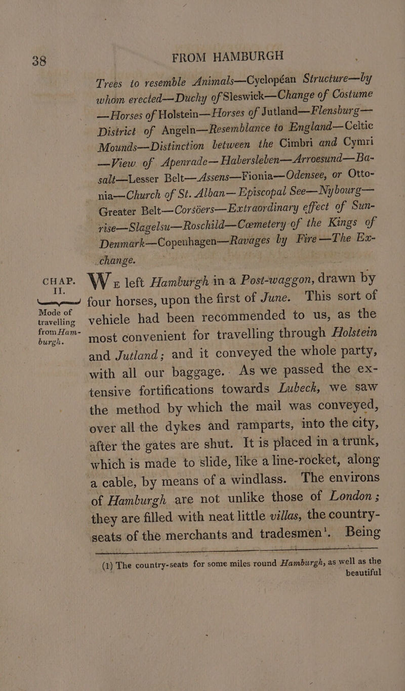 CHAP. IY. FROM HAMBURGH Trees to resemble Animals—Cyclopean Structure—by whom erected—Duchy of Sleswick—Change of Costume — Horses of Holstein—Horses of J utland—Flensburg— Mounds—Distinction between the Cimbri and Cymri —View of Apenrade— Habersleben—Arroesund—Ba- salt—Lesser Belt—Assens—Fionia— Odensee, or Otto- _ nia—Church of St. Alban— Episcopal See—Nybourg— _ Greater Belt—Corséers—Extraordinary effect of Sun- rise—Slagelsu—Roschild—Coemetery of the Kings of ‘Denmark—Copenhagen—Ravages by Fire —The Ex- change. oof | W: left Hamburgh ina Post-waggon, drawn by Mode of travelling from Ham- burgh. vehicle had been recommended to us, as the most convenient for travelling through Holstein and Jutland; and it conveyed the whole party, with all our baggage.. As we passed the ex- tensive fortifications towards Lubeck, we saw the method by which the mail was conveyed, over all the dykes and ramparts, into the city, after the gates are shut. It is placed in atrunk, which is made to slide, like a line-rocket, along a cable, by means of a windlass. The environs of Hamburgh are not unlike those of London ; they are filled with neat little villas, the country- (1) The country-seats for some miles round Hamburgh, as well as the beautiful