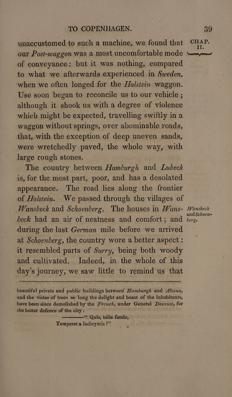 unaccustomed to such a machine, we found that our Post-waggon was a most uncomfortable mode of conveyance: but it was nothing, compared to what we afterwards experienced in Sweden, when we often longed for the Holstein waggon. Use soon began to reconcile us to our. vehicle ; although it shook us with a degree of violence which might be expected, travelling swiftly in a waggon without springs, over abominable roads, that, with the exception of deep uneven sands, were wretchedly paved, the whole way, with large rough stones. The country between Hamburgh and. Lubeck is, for the most part, poor, and has a desolated appearance. The road lies along the frontier of Holstein. We passed through the villages of Wansbeck and Schoenberg. The houses in Wans- beck had an air of neatness and comfort; and during the last German mile before we arrived at Schoenberg, the country wore a better aspect : it resembled parts of Surry, being both woody and cultivated. Indeed, in the whole of this day’s journey, we saw little to remind us that beautiful private and public buildings between Hamburgh and “ditona, and the vistas of trees so long the delight and boast of the inhabitants, have been since demolished by the French, under General Davoust, for the better defence of the city : “Quis, talia fando, Temperet a lachrymis ?” é a CHAP. II. \nsoeerame, prime? Wansbeck andSchoen= berg.