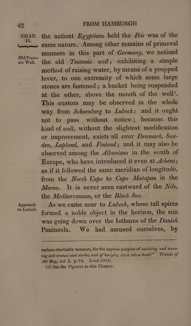 “ae the antient Egyptians held the Jbis was of the | witsne same nature. Among other remains of primeval ola Teo. Manners in this part of Germany, we noticed nic Well the old Teutonic well; exhibiting a simple method of raising water, by means of a propped lever, to one extremity of which some large stones are fastened; a bucket being suspended at the other, above the mouth of the well’. This custom may be observed in the whole way from Schoenberg to Lubeck: and it ought not to pass without notice; because this kind of weil, without the slightest modification or improvement, exists all over Denmark, Swe- den, Lapland, and Finland ; and it may also be observed among the Albanians in the south of Europe, who have introduced it even at Athens; as if it followed the same meridian of longitude, — from the North Cape to Cape Matapan in the Morea. It is never seen eastward of the Nile, the Mediterranean, or the Black Sea. eae As we came near to Lubeck, whose tall spires formed a noble object in the horizon, the sun was going down over the Isthmus of the Danish Peninsula. We had amused ourselves, by various charitable testators, for the express purpose of assisting and nurs ing sick cranes and storks, and of burying them when dead.” Travels of Ali Bey, vol. I. p.74. Lond.1816. (1)'See the Vignette to this Chapter.