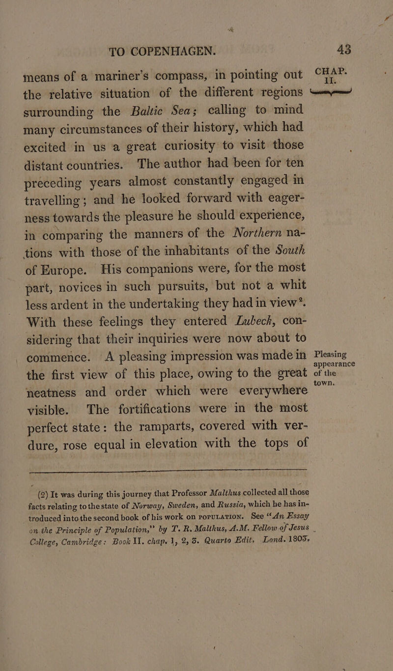 means of a mariner’s compass, in pointing out the relative situation of the different regions surrounding the Baltic Sea; calling to mind many circumstances of their history, which had excited in us a great curiosity to visit those distant countries. The author had been for ten preceding years almost constantly engaged in travelling; and he looked forward with eager- ness towards the pleasure he should experience, in comparing the manners of the Northern na- tions with those of the inhabitants of the South of Europe. His companions were, for the most part, novices in such pursuits, but not a whit less ardent in the undertaking they had in view”. With these feelings they entered Lubeck, con- sidering that their inquiries were now about to commence. A pleasing impression was made in the first view of this place, owing to the great neatness and order which were everywhere visible. The fortifications were in the most perfect state: the ramparts, covered with ver- dure, rose equal in elevation with the tops of a (2) It was during this journey that Professor Malthus collected all those facts relating tothe state of Norway, Sweden, and Russia, which he has in- troduced intothe second book of his work on rorutation. See ‘dn Essay College, Cambridge: Book Il. chap. 1, 2, 5. Quarto Edit. Lond. 1805, Pleasing appearance of the town.