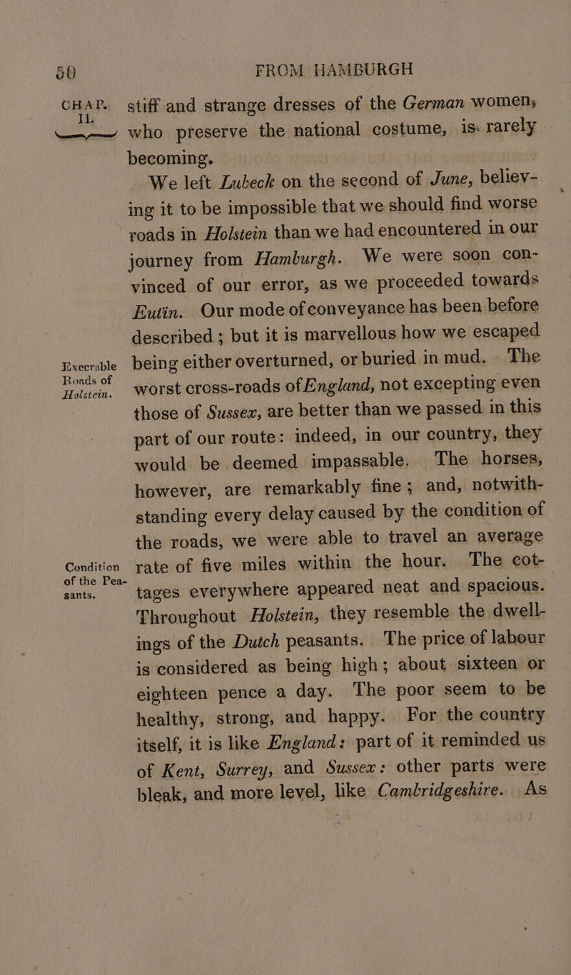CHAP. Il. Jixecrable Roads of Holstein. Condition of the Pea- sants. stiff and strange dresses of the German women, who preserve the national costume, is: rarely becoming. | We left Lubeck on the second of June, believ-. ing it to be impossible that we should find worse roads in Eolstein than we had encountered in our journey from Hamburgh. We were soon con- vinced of our error, as we proceeded towards Eutin. Our mode of conveyance has been before described ; but it is marvellous how we escaped being either overturned, or buried in mud. The worst cross-roads of England, not excepting even those of Sussex, are better than we passed in this part of our route: indeed, in our country, they would be deemed impassable. The horses, however, are remarkably fine; and, notwith- standing every delay caused by the condition of the roads, we were able to travel an average rate of five miles within the hour. The cot- tages everywhere appeared neat and spacious. Throughout Holstein, they resemble the dwell- ings of the Dutch peasants. The price of labour is considered as being high; about sixteen or eighteen pence a day. The poor seem to be healthy, strong, and happy. For the country itself, it is like England: part of it reminded us of Kent, Surrey, and Sussex: other parts were bleak, and more level, like Cambridgeshire. As