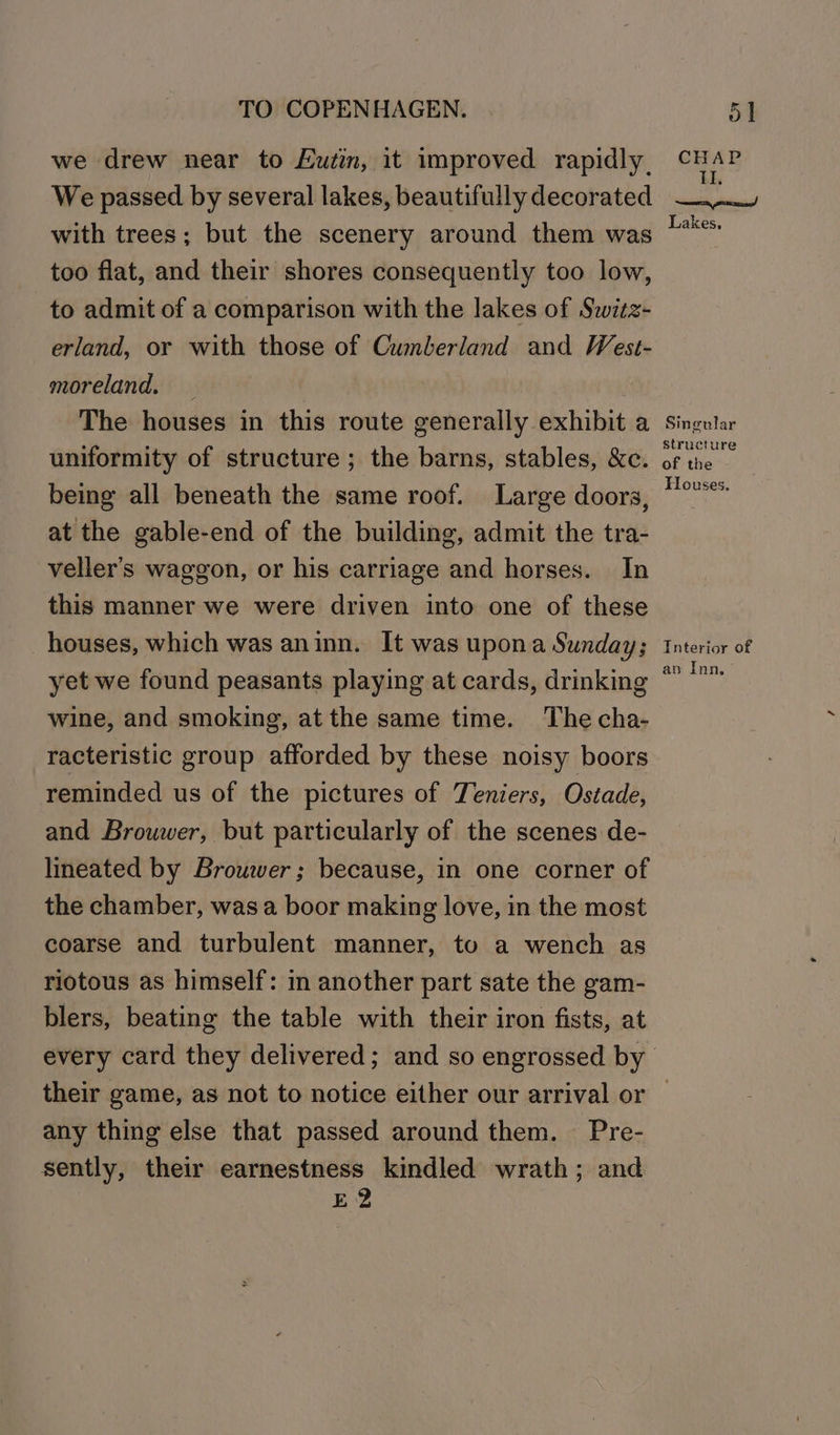 we drew near to Eutin, it improved rapidly. CHAS We passed by several lakes, beautifullydecorated —— with trees; but the scenery around them was oe too flat, and their shores consequently too low, to admit of a comparison with the lakes of Switz- erland, or with those of Cumberland and West- moreland, _ | The houses in this route generally exhibit a singular uniformity of structure ; the barns, stables, &amp;c. rica being all beneath the same roof. Large doors, “°*** at the gable-end of the building, admit the tra- veller’s waggon, or his carriage and horses. In this manner we were driven into one of these houses, which was aninn. It was upona Sunday; Interior of yet we found peasants playing at cards, drinking “* wine, and smoking, at the same time. The cha- racteristic group afforded by these noisy boors reminded us of the pictures of Teniers, Ostade, and Brouwer, but particularly of the scenes de- lineated by Brouwer; because, in one corner of the chamber, was a boor making love, in the most coarse and turbulent manner, to a wench as riotous as himself: i another part sate the gam- blers, beating the table with their iron fists, at every card they delivered; and so engrossed by their game, as not to notice either our arrival or — any thing else that passed around them. — Pre- sently, their earnestness kindled wrath; and E2