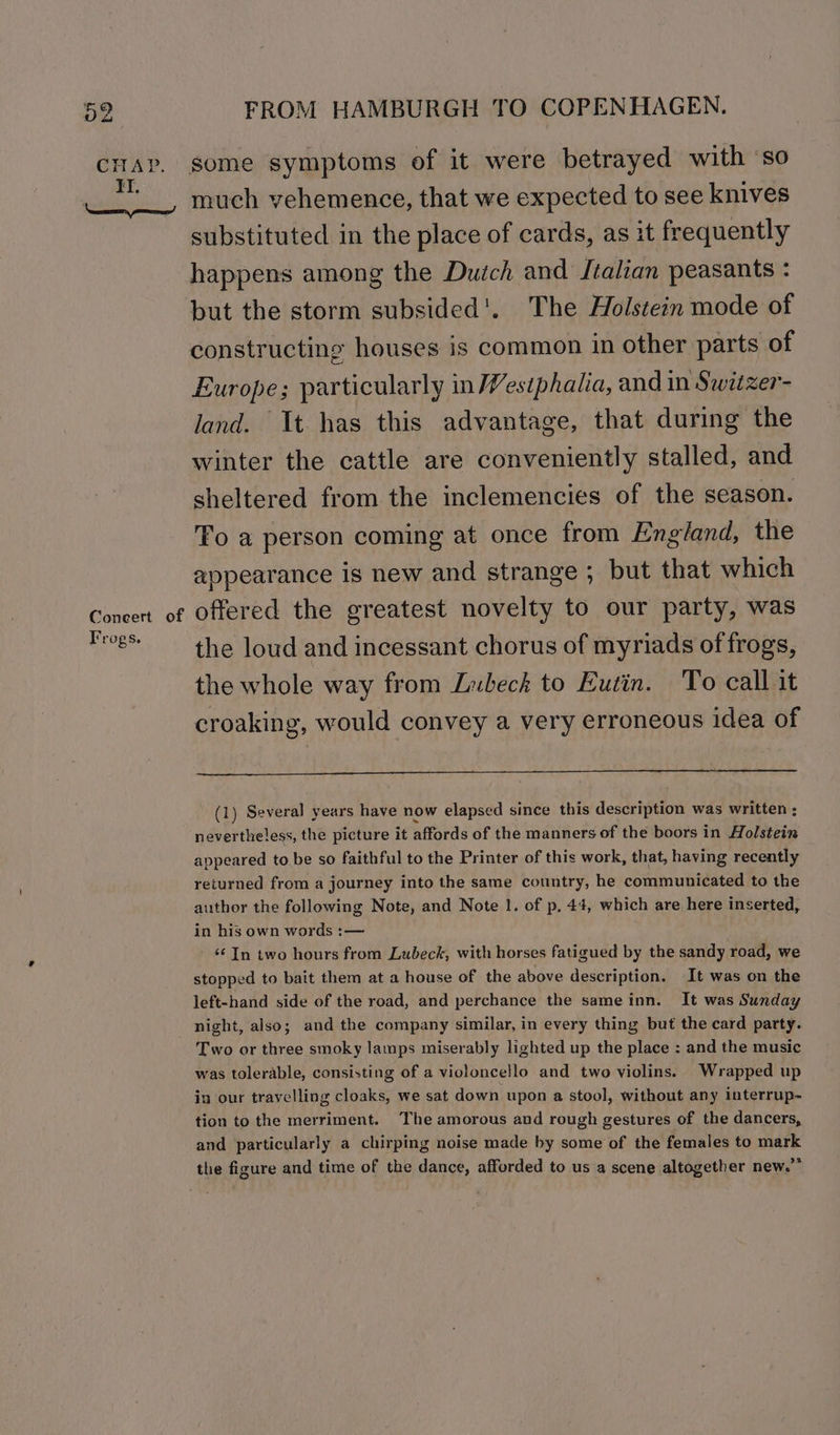 Coneert of Frogs. FROM HAMBURGH TO COPENHAGEN. some symptoms of it were betrayed with so much vehemence, that we expected to see knives substituted in the place of cards, as it frequently happens among the Dudch and J¢alian peasants : but the storm subsided'. The Holstein mode of constructing houses is common in other parts of Europe; particularly in Westphalia, and in Switzer- land. It has this advantage, that during the winter the cattle are conveniently stalled, and sheltered from the inclemencies of the season. To a person coming at once from England, the appearance is new and strange ; but that which offered the greatest novelty to our party, was the loud and incessant chorus of myriads of frogs, the whole way from Lubeck to Eutin. To call it croaking, would convey a very erroneous idea of (1) Several years have now elapsed since this description was written ; nevertheless, the picture it affords of the manners of the boors in olstein appeared to be so faithful to the Printer of this work, that, having recently returned from a journey into the same country, he communicated to the author the following Note, and Note 1. of p, 44, which are here inserted, in his own words :— ‘¢ In two hours from Lubeck, with horses fatigued by the sandy road, we stopped to bait them at a house of the above description. It was on the left-hand side of the road, and perchance the sameinn. It was Sunday Two or three smoky lamps miserably lighted up the place : and the music was tolerable, consisting of a violoncello and two violins. Wrapped up in our travelling cloaks, we sat down upon a stool, without any interrup- tion to the merriment. The amorous and rough gestures of the dancers, and particularly a chirping noise made by some of the females to mark