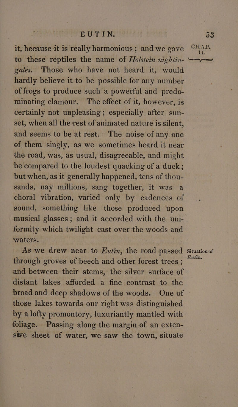 EUTIN. it, because it is really harmonious ; and we gave to these reptiles the name of Holstein nightin- gales. Those who have not heard it, would hardly believe it to be possible for any number of frogs to produce such a powerful and predo- minating clamour. The effect of it, however, is certainly not unpleasing; especially after sun- set, when all the rest of animated nature is silent, and seems to be at rest. The noise of any one of them singly, as we sometimes heard it near the road, was, as usual, disagreeable, and might be compared to the loudest quacking of a duck; but when, as it generally happened, tens of thou- sands, nay millions, sang together, it was a choral vibration, varied only by cadences of sound, something like those produced upon musical glasses ; and it accorded with the uni- formity which twilight cast over the woods and ‘waters. | As we drew near to Eudin, the road passed through groves of beech and other forest trees ; and between their stems, the silver surface of distant lakes afforded a fine contrast to the o3 CHAP. iL. Nameerasismy rma) Situation of Hutin. those lakes towards our right was distinguished by a lofty promontory, luxuriantly mantled with foliage. Passing along the margin of an exten- _ Sive sheet of water, we saw the town, situate