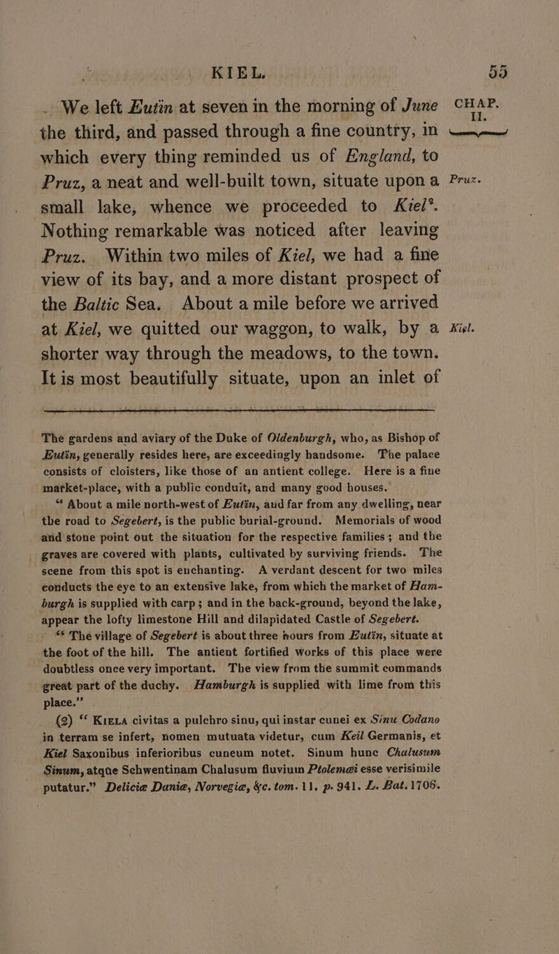 KIEL a) . We left EZutin at seven in the morning of June CHAP. the third, and passed through a fine country, m —~— which every thing reminded us of England, to Pruz, a neat and well-built town, situate upon a Pruz. small lake, whence we proceeded to Kiel’. Nothing remarkable was noticed after leaving Pruz. Within two miles of Kiel, we had a fine view of its bay, and a more distant prospect of the Baltic Sea. About a mile before we arrived at Kiel, we quitted our waggon, to walk, by a Kiel. shorter way through the meadows, to the town. It is most beautifully situate, upon an inlet of The gardens and aviary of the Duke of Oldenburgh, who, as Bishop of Eutin, generally resides here, are exceedingly handsome. The palace consists of cloisters, like those of an antient college. Here is a fine market-place, with a public conduit, and many good houses. “ About a mile north-west of Luéin, and far from any dwelling, near the road to Segebert, is the public burial-ground. Memorials of wood and stone point out the situation for the respective families; and the graves are covered with plants, cultivated by surviving friends. The scene from this spot is enchanting. A verdant descent for two miles conducts the eye to an extensive lake, from which the market of Ham- burgh is supplied with carp; and in the back-ground, beyond the lake, appear the lofty limestone Hill and dilapidated Castle of Segeberé. ** The village of Segeber¢ is about three mours from Hutin, situate at the foot of the hill. The antient fortified works of this place were doubtless once very important. The view from the summit commands great part of the duchy. Mamburgh is supplied with lime from this place.” (2) “ Kiera civitas a pulchro sinu, qui instar cunei ex Sinu Codano in terram se infert, nomen mutuata videtur, cum Keil Germanis, et Kiel Saxonibus inferioribus cuneum notet. Sinum hune Chalusum Sinum, atqae Schwentinam Chalusum fluviuin Ptolem@i esse verisimile putatur.” Delicie Danie, Norvegia, &amp;c. tom. 11. p. 941. L. Bat. 1706.