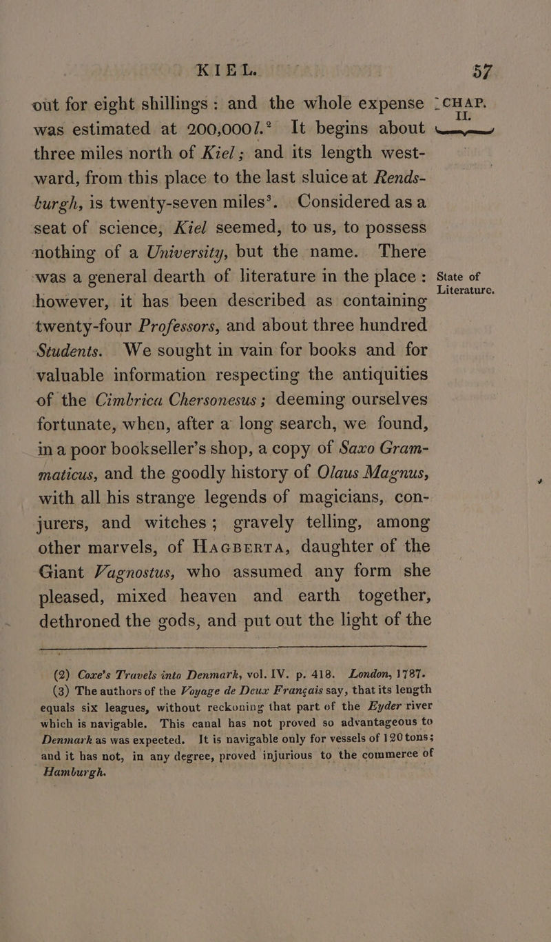 out for eight shillings: and the whole expense ac iy was estimated at 200,000/.° It begins about three miles north of Kiel; and its length west- ward, from this place to the last sluice at Rends- burgh, is twenty-seven miles’. Considered asa seat of science, Kiel seemed, to us, to possess nothing of a University, but the name. There ‘was a general dearth of literature in the place : State of however, it has been described as containing GE twenty-four Professors, and about three hundred Students. We sought in vain for books and for valuable information respecting the antiquities of the Cimbrica Chersonesus ; deeming ourselves fortunate, when, after a long search, we found, ina poor bookseller’s shop, a copy of Saxo Gram- maticus, and the goodly history of Olaus Magnus, with all his strange legends of magicians, con- jurers, and witches; gravely telling, among other marvels, of Hacperta, daughter of the Giant Vagnostus, who assumed any form she pleased, mixed heaven and earth together, dethroned the gods, and put out the light of the (2) Coxe’s Travels into Denmark, vol. IV. p. 418. London, 1787. (3) The authors of the Voyage de Deux Frangais say, that its length equals six leagues, without reckoning that part of the Hyder river which is navigable. This canal has not proved so advantageous to Denmark as was expected. It is navigable only for vessels of 120 tons; and it has not, in any degree, proved injurious to the commerce of Hamburgh.