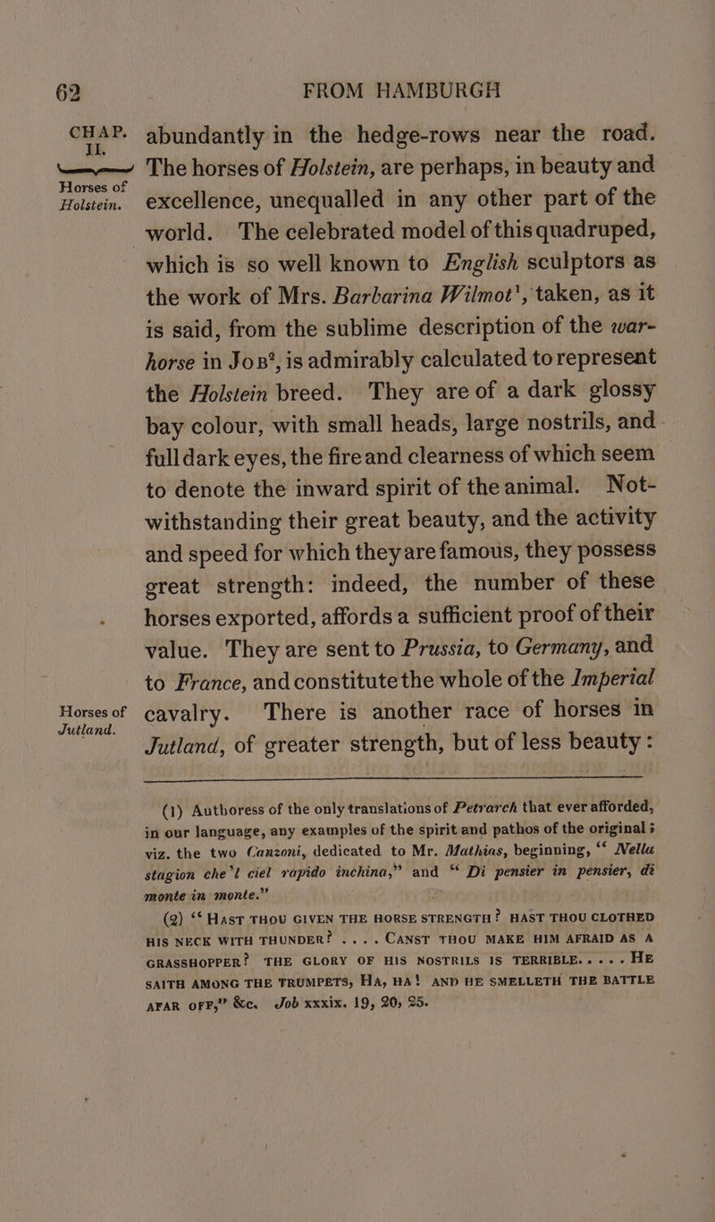 CHAP. I. abundantly in the hedge-rows near the road. Horses of Holstein. Horses of Jutland. excellence, unequalled in any other part of the which is so well known to English sculptors as the work of Mrs. Barbarina Wilmot', taken, as it is said, from the sublime description of the war- horse in Jos’, is admirably calculated to represent the Holstein breed. They are of a dark glossy bay colour, with small heads, large nostrils, and - full dark eyes, the fire and clearness of which seem to denote the inward spirit of the animal. Not- withstanding their great beauty, and the activity and speed for which they are famous, they possess great strength: indeed, the number of these horses exported, affords a sufficient proof of their value. They are sent to Prussia, to Germany, and. to France, and constitute the whole of the Imperial cavalry. There is another race of horses in Jutland, of greater strength, but of less beauty : (1) Authoress of the only translations of Petrarch that ever afforded, in our language, any examples of the spirit and pathos of the original viz. the two Canzoni, dedicated to Mr. Mathias, beginning, “ Nellu stagion che'l ciel rapido inchina,” and “‘ Di pensier in pensier, de monte in monte.” : (2) ‘* Hast THOU GIVEN THE HORSE STRENGTH? HAST THOU CLOTHED HIS NECK WITH THUNDER! ....CANST THOU MAKE HIM AFRAID AS A GRASSHOPPER! THE GLORY OF HIS NOSTRILS 18 TERRIBLE....- HE SAITH AMONG THE TRUMPETS, HA, HA! AND HE SMELLETH THE BATTLE AFAR oFF,” &amp;c. Job xxxix. 19, 20, 25.