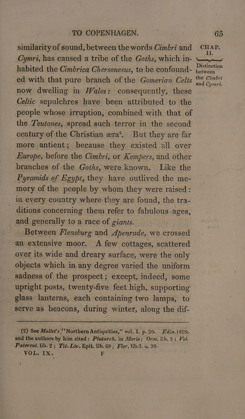 similarity of sound, between the words Cimbri and Cymri, has caused a tribe of the Goths, which in- habited the Cimbrica Chersonesus, to be confound- ed with that pure branch of the Gomerian Celts now dwelling in Vales: consequently, these CHAP, Ii. Neem tt Distinction between the Cimbri and Cymri. people whose irruption, combined with that of the Teutones, spread such terror in the second century of the Christian era*. But they are far more antient; because they existed all over Europe, before the Cimbri, or Kempers, and other branches of the Goths, were known. Like the -mory of the people by whom they were raised: im every country where they are found, the tra- ditions concerning them refer to fabulous ages, and generally to a race of giants. Between Flensburg and Apenrade, we crossed an extensive moor. &lt;A few cottages, scattered over its wide and dreary surface, were the only objects which in any degree varied the uniform sadness of the prospect; except, indeed, some upright posts, twenty-five feet high, supporting glass lanterns, each containing two lamps, to serve as beacons, during winter, along the dif- (2) See Mallet’s ‘‘Northern Antiquities,” vol. I. p. 20. Edin.1809. and the authors by him cited: Plutarch. in Mario; Oros. lib, 53; Vel. Patercul.lib.2 ; Tit. Liv, Epit. lib.68; Flor. lib.3. c 30. VOL. IX. F