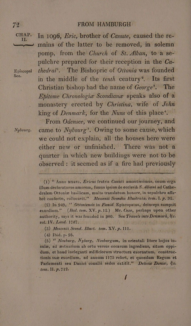 (2 CHAP. Il. FROM HAMBURGH In 1006, Eric, brother of Canute, caused the re- Episcopal See. Nybourg. pomp, from the Church of St. Alban, to'a se- pulchre prepared for their reception in the Ca- thedral'. The Bishopric of Ottonia was founded in the middle of the ¢enth century*. Its first Christian bishop had the name of George*. The Epitome Chronologie Scondiane speaks also of a monastery erected by Christina, wife of Jchn king of Denmark, for the Nuns of this place*. From Odensee, we continued our journey, and came to Nybourg’. Owing to some cause, which we could not explain, all the houses here were either new or unfinished. There was not a quarter in which new buildings were not'to be observed : it seemed as if a fire had previously (1) “ Anno mxevi. Ericus fratris Canuti amantissimus, suum erga illum declaraturus amorem, funus ipsius de ecclesia S. 4ilani ad Cathe- dralem Ottoniz basilicam, multo translatum honore, in sepulchro affa- bré confecto, collocavit.” Messenii Scondia Mlustraia, tom. I. p. 92. (2) In 949, ‘‘ Ottoniensis in Fionid. Episcopatus, deinceps sumpsit exordium.” (Ibid. tom. XV. p.12.) Mr. Coxe, perhaps upon other authority, says it was founded in 980. See Travels into Denmark, &amp;c. vol. 1V. Lond. 1787. sey (3) Messenii Scond. Ilust. tom. XV. p. 111. (4) Ibid. p- 95. (5) ‘* Neuburg, Nyborg, Neoburgum, in orientali litore hujus in- sul, ad wstuarium ab ortu versus occasum ingrediens, situm oppi- tionis sue exordium, ad annum 1175 refert, et quondam Regum et Parlementi seu Danici consilii sedes extitit.” Delicie Danie, ce. f