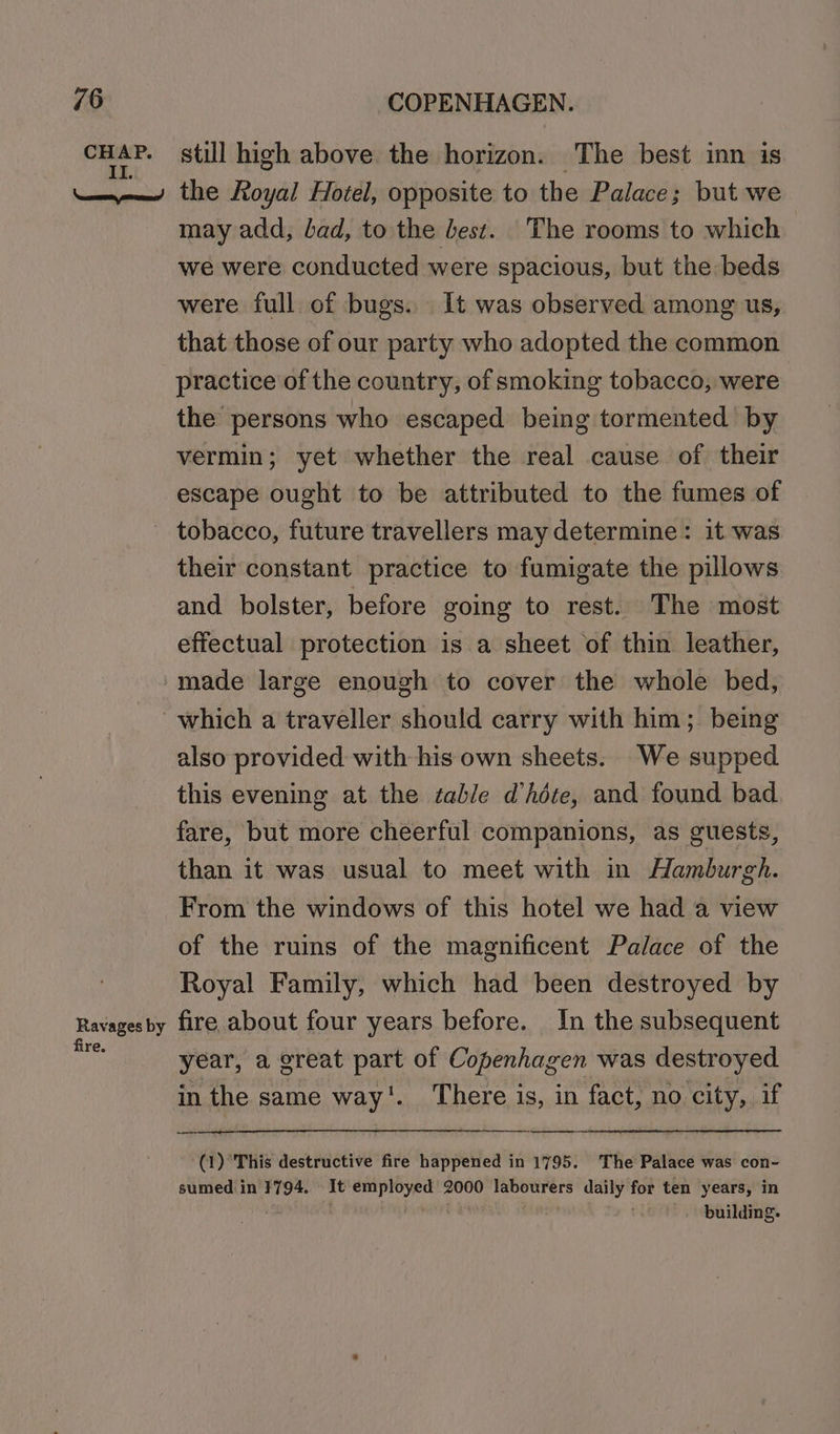 CHAP. eee SY still high above the horizon. The best inn is the Royal Hotel, opposite to the Palace; but we may add, bad, to the best. The rooms to which we were conducted were spacious, but the beds were full of bugs... It was observed among us, that those of our party who adopted the common practice of the country, of smoking tobacco, were | the persons who escaped being tormented by vermin; yet whether the real cause of their escape ought to be attributed to the fumes of their constant practice to fumigate the pillows and bolster, before going to rest. The most effectual protection is a sheet of thin leather, made large enough to cover the whole bed, Ravages by fire. also provided with his own sheets. We supped this evening at the able d’héte, and found bad fare, but more cheerful companions, as guests, than it was usual to meet with in Hamburgh. From the windows of this hotel we had a view of the ruins of the magnificent Palace of the Royal Family, which had been destroyed by fire about four years before. In the subsequent year, a great part of Copenhagen was destroyed in the same way'. There is, in fact, no city, if (1) ‘This destructive fire happened in 1795. The Palace was con- sumed in 1794. It employed 2000 labourers daily for ten years, in : Da . ra building.
