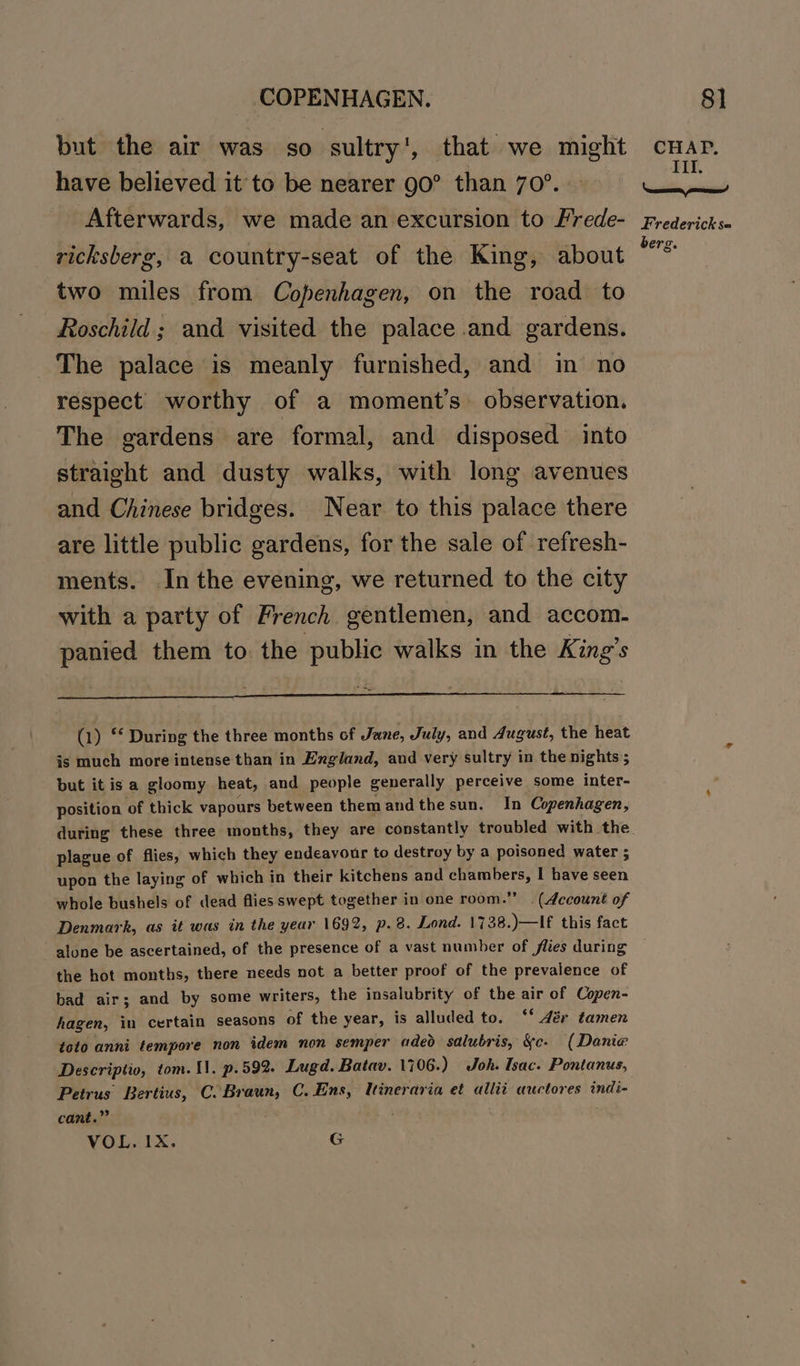 but the air was so sultry', that we might have believed it'to be nearer g0° than 70°. Afterwards, we made an excursion to Frede- ricksberg, a country-seat of the King, about two miles from Copenhagen, on the road to Roschild ; and visited the palace and gardens. The palace is meanly furnished, and in no respect worthy of a moment’s observation. The gardens are formal, and disposed into straight and dusty walks, with long avenues and Chinese bridges. Near to this palace there are little public gardens, for the sale of refresh- ments. Inthe evening, we returned to the city with a party of French gentlemen, and accom. panied them to the public walks in the King’s (1) “‘ During the three months of June, July, and dugust, the heat is much more intense than in England, aud very sultry in the nights ; but itis a gloomy heat, and people generally perceive some inter- position of thick vapours between themandthesun. In Copenhagen, during these three months, they are constantly troubled with the plague of flies, which they endeavour to destroy by a poisoned water ; upon the laying of which in their kitchens and pea I have seen whole bushels of dead flies swept together in one room.” . (Account of Denmark, as it was in the year 1692, p.8. Lond. 1738.)—If this fact alone be ascertained, of the presence of a vast number of flies during the hot months, there needs not a better proof of the prevalence of bad air; and by some writers, the insalubrity of the air of Copen- hagen, in certain seasons of the year, is alluded to. ‘* 4ér tamen toto anni tempore non idem non semper aded salubris, &amp;c. (Danie Descriptio, tom. 11. p.592. Lugd. Batav. 1706.) Joh. Isac. Pontanus, Petrus Bertius, C. Braun, C. Ens, lineraria et allit auctores indi- cant.” VOL. IX. G CHAP. Ill. ‘easecname, pooema! Frederick s= berg.