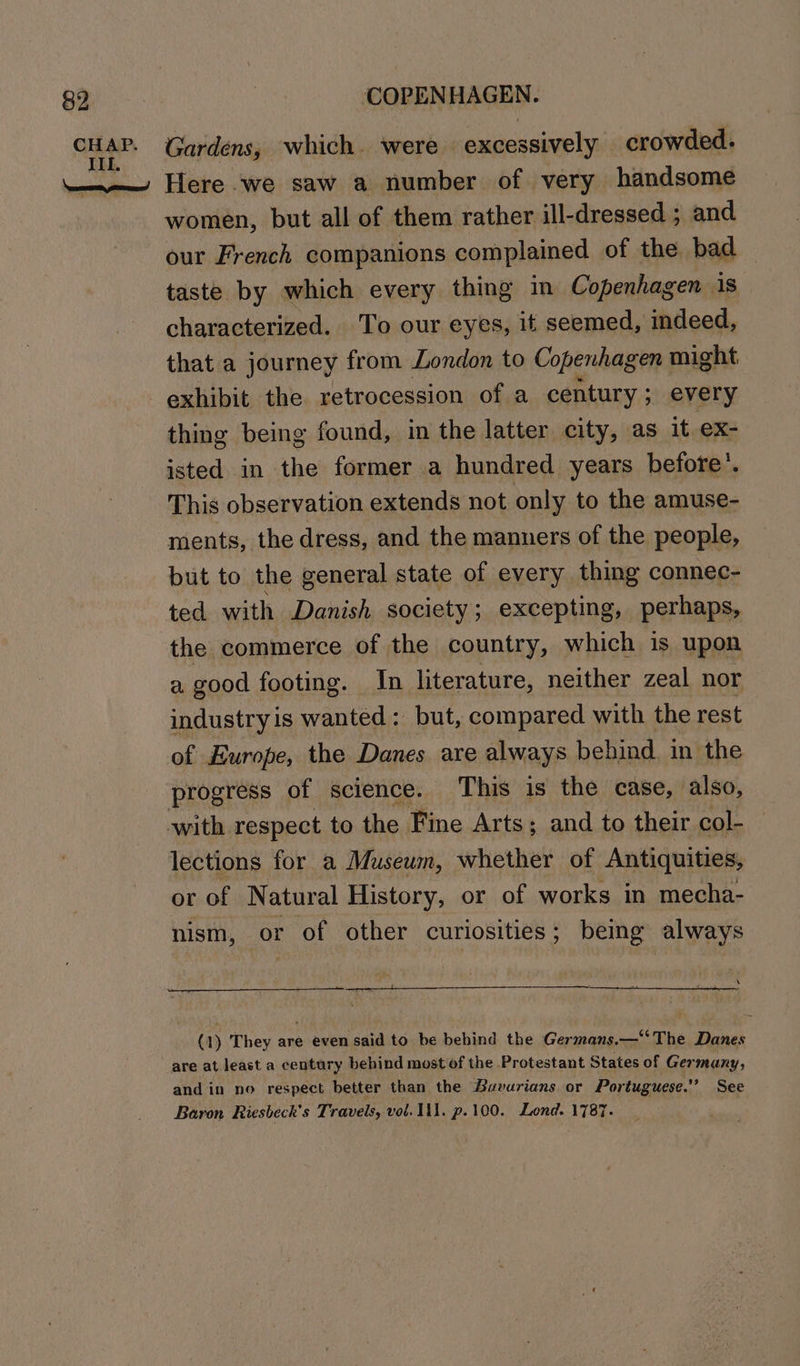 women, but all of them rather ill-dressed ; and our French companions complained of the bad taste by which every thing in Copenhagen 1s characterized. To our eyes, it seemed, indeed, that a journey from London to Copenhagen | might thing being found, in the latter city, as it ex- isted in the former a hundred years before’. This observation extends not only to the amuse- ments, the dress, and the manners of the people, but to the general state of every thing connec- ted with Danish society; excepting, perhaps, the commerce of the country, which is upon a good footing. In literature, neither zeal nor industry is wanted : but, compared with the rest of Europe, the Danes are always behind. in the progress of science. This is the case, also, with respect to the Fine Arts; and to their col- lections for a Museum, esse of Antiquities, or of Natural History, or of works in mecha- nism, or of other curiosities; being always \ q) They are even said to be behind the Germans,—“The inn are at. least a century behind most of the Protestant States of Ger many, and in no respect better than the Buvurians or Portuguese.’ See Baron Riesbeck'’s Travels, vol. Ill. p.100. Lond. 1787.