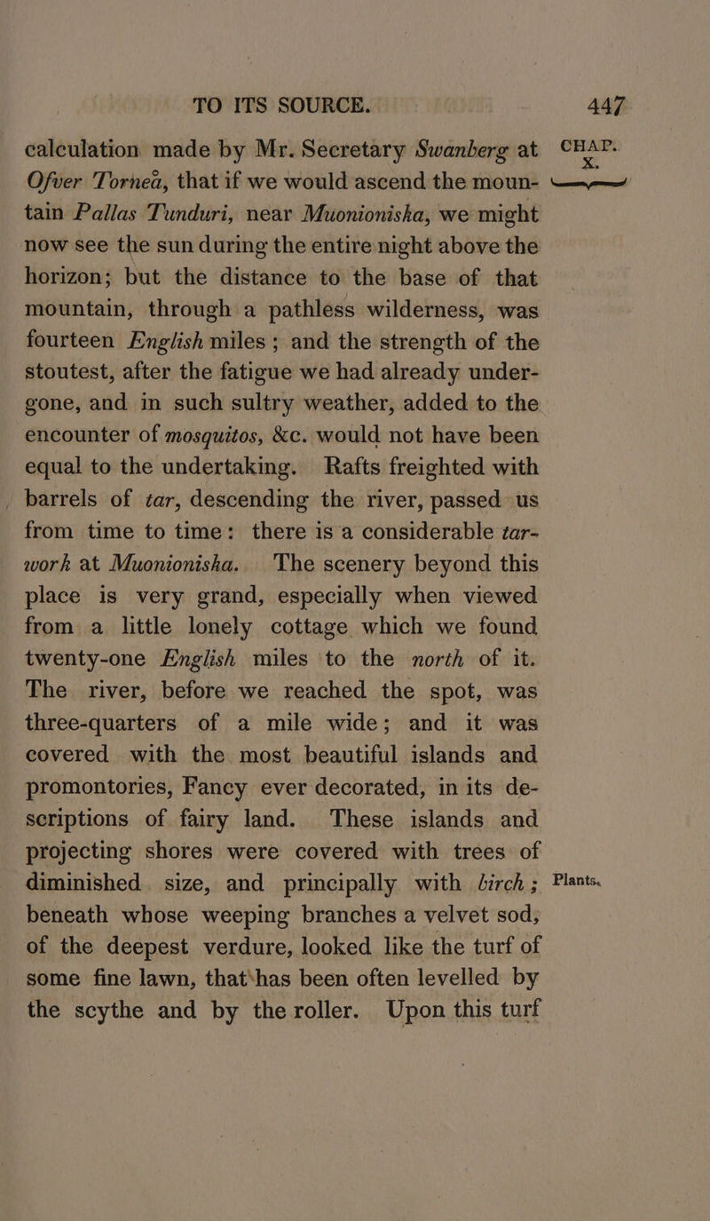 calculation made by Mr. Secretary Swanberg at CHAP. Ofver Tornea, that if we would ascend the moun- —~— tain Pallas Tunduri, near Muonioniska, we might now see the sun during the entire night above the horizon; but the distance to the base of that mountain, through a pathless wilderness, was fourteen English miles ; and the strength of the stoutest, after the fatigue we had already under- gone, and in such sultry weather, added to the encounter of mosquitos, &amp;c. would not have been equal to the undertaking. Rafts freighted with _ barrels of tar, descending the river, passed us from time to time: there is’a considerable zar- work at Muonioniska. The scenery beyond this place is very grand, especially when viewed from a little lonely cottage which we found twenty-one English miles to the north of it. The river, before we reached the spot, was three-quarters of a mile wide; and it was covered with the most beautiful islands and promontories, Faney ever decorated, in its de- scriptions of fairy land. These islands and projecting shores were covered with trees of diminished. size, and principally with Jirch ; Plants. beneath whose weeping branches a velvet sod; of the deepest verdure, looked like the turf of some fine lawn, that‘has been often levelled by the scythe and by the roller. Upon this turf