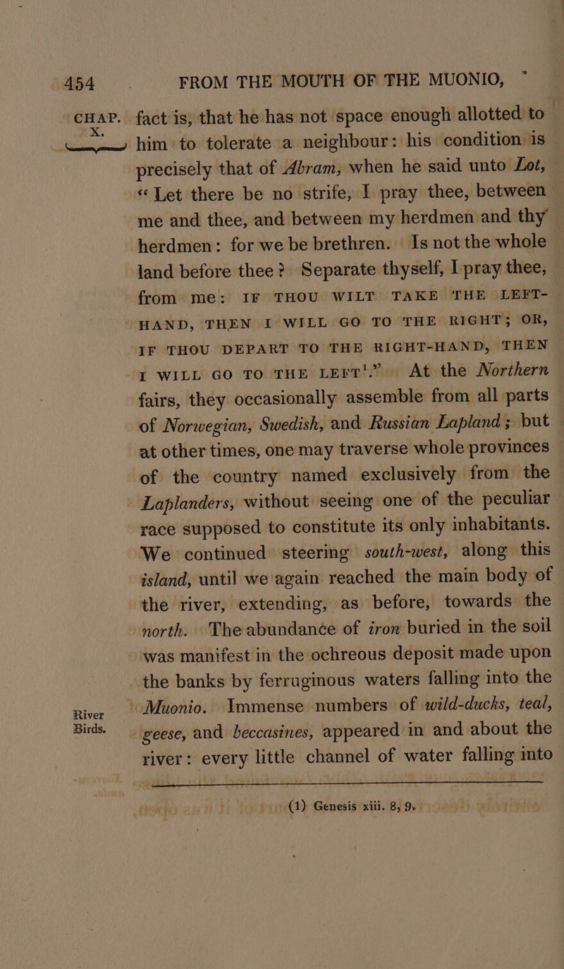 River Birds. precisely that of Abram, when he said unto Loé, «Let there be no strife, I pray thee, between me and thee, and between my herdmen and thy herdmen: for we be brethren. Is not the whole — land before thee? Separate thyself, I pray thee, from me: IF THOU WILT TAKE THE LEFT- HAND, THEN I WILL GO TO THE RIGHT; OR, IF THOU DEPART TO THE RIGHT-HAND, THEN i WILL Go To THE LErT'.” At the Northern — of Norwegian, Swedish, and Russian Lapland; but — at other times, one may traverse whole provinces — of the country named exclusively from the Laplanders, without seeing one of the peculiar race supposed to constitute its only inhabitants. We continued steering south-west, along this island, until we again reached the main body of the river, extending, as before, towards the north. The abundance of iron buried in the soil river: every little channel of water falling ito (1) Genesis xiii. 8, 9.
