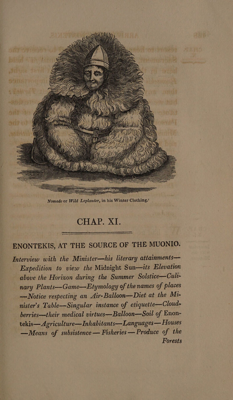 CHAP. XI. ENONTEKIS, AT THE SOURCE OF THE MUONIO. Interview with the Minister—his literary attainments— Expedition to view the Midnight Sun—its Elevation above the Horizon during the Summer Solstice—Culr- nary Plants—Game—Etymology of the names of places — Notice respecting an Air-Balloon—Diet at the Mi- nister’s Table—Singular instance of etiquette—Cloud- berries—their medical virtues—Balloon—Soil of Enon- tekis— Agriculture—Inhabitants— Languages — Houses —Means of subsistence — Fisheries — Produce of the Forests