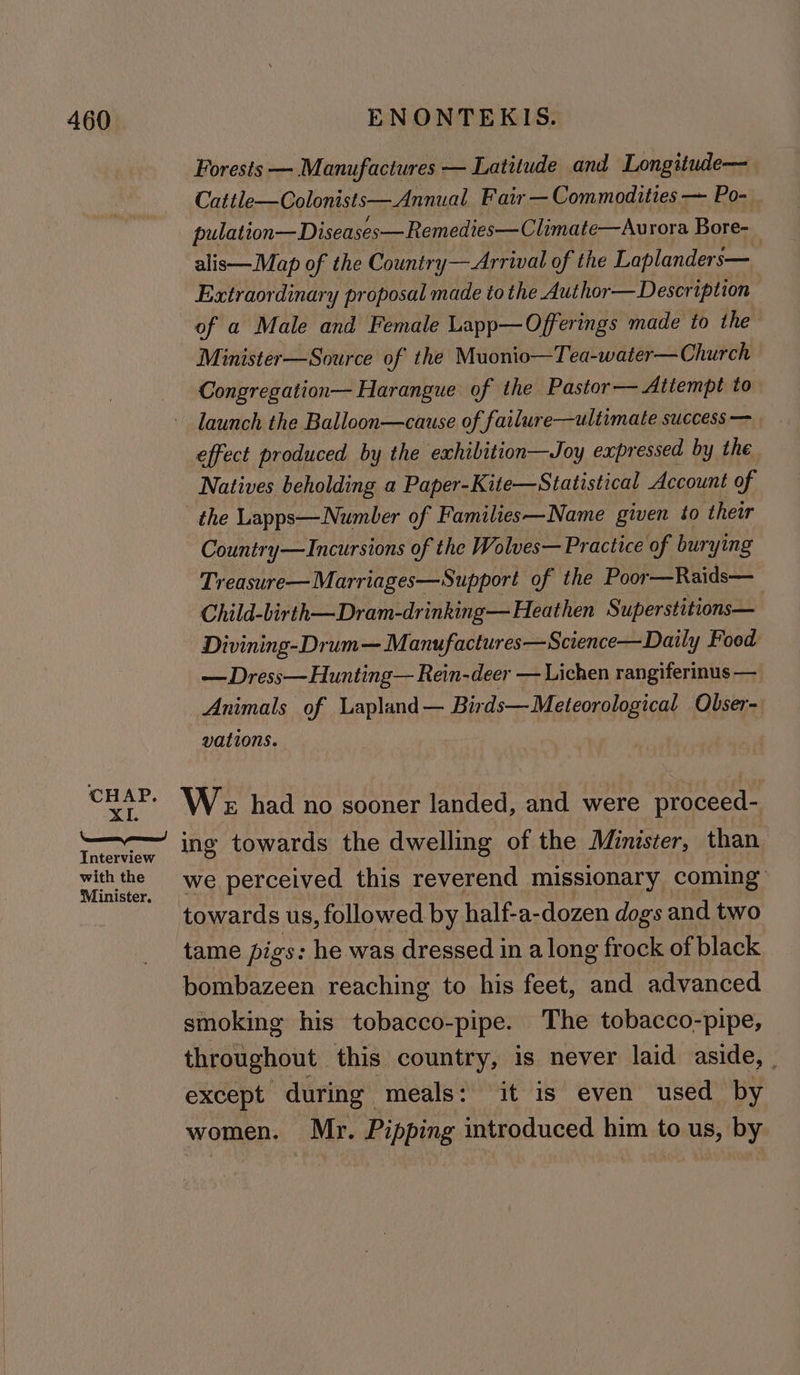 XI. Interview with the Minister. Forests — Manufactures — Latitude and Longitude— Cattle—Colonists—Annual Fair — Commodities — Po- pulat ion—Diseases—Remedies—Climate—Aurora Bore-_ alis—Map of the Countr y— Arrival of the Laplanders— Extraordinary proposal made to the Author— Description of a Male and Female Lapp—Offerings made to the Minister—Source of the Muonio—Tea-water—Church Congregation— Harangue of the Pastor— Attempt to launch the Balloon—cause of failure—ultimate success — effect produced by the exhibition—Joy expressed by the Natives beholding a Paper-Kite—Statistical Account of the Lapps—Numlber of Families—Name given to ther Country—Incursions of the Wolves— Practice of burying Treasure—Marriages—Support of the Poor—Raids— Child-birth—Dram-drinking— Heathen Superstitions— Divining-Drum—Manufactures—Science—Daily Food — Dress—Hunting— Rein-deer — Lichen rangiferinus — Animals of Lapland— Birds—Meteorological Obser- vations. We had no sooner landed, and were proceed- ing towards the dwelling of the Minister, than we perceived this reverend missionary coming: towards us, followed by half-a-dozen dogs and two tame pigs: he was dressed in along frock of black bombazeen reaching to his feet, and advanced smoking his tobacco-pipe. The tobacco-pipe, throughout this country, is never laid aside, | except during meals: it is even used by women. Mr. Pipping introduced him to us, by