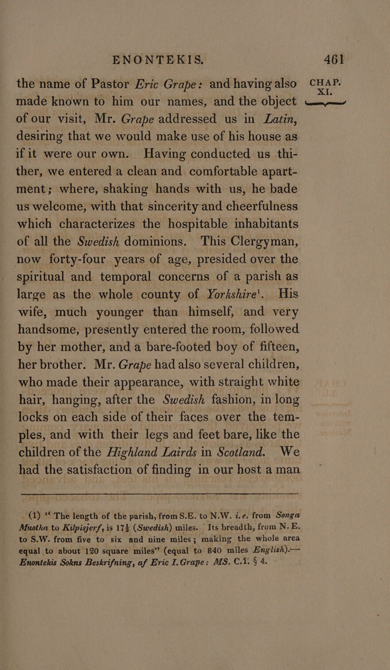 the name of Pastor Eric Grape: and having also made known to him our names, and the object of our visit, Mr. Grape addressed us in Latin, desiring that we would make use of his house as if it were our own. Having conducted us thi- ther, we entered a clean and comfortable apart- ment; where, shaking hands with us, he bade us welcome, with that sincerity and cheerfulness which characterizes the hospitable inhabitants of all the Swedish dominions. This Clergyman, now forty-four years of age, presided over the spiritual and temporal concerns of a parish as large as the whole county of Yorkshire’. His wife, much younger than himself, and very handsome, presently entered the room, followed by her mother, and a bare-footed boy of fifteen, her brother. Mr. Grape had also several children, who made their appearance, with straight white hair, hanging, after the Swedish fashion, in long locks on each side of their faces over the tem- ples, and with their legs and feet bare, like the children of the Highland Lairds in Scotland. We had the satisfaction of finding in our host a man Muotha to Kilpisjerf, is 174 (Swedish) miles. Its breadth, from N. E. to S.W. from five to six and nine miles; making the whole area equal to about 120 square miles” (equal to 840 miles English).— Enontekis Sokns Beskrifning, af Eric I.Grape: MS. C1. § 4. - CHAP.