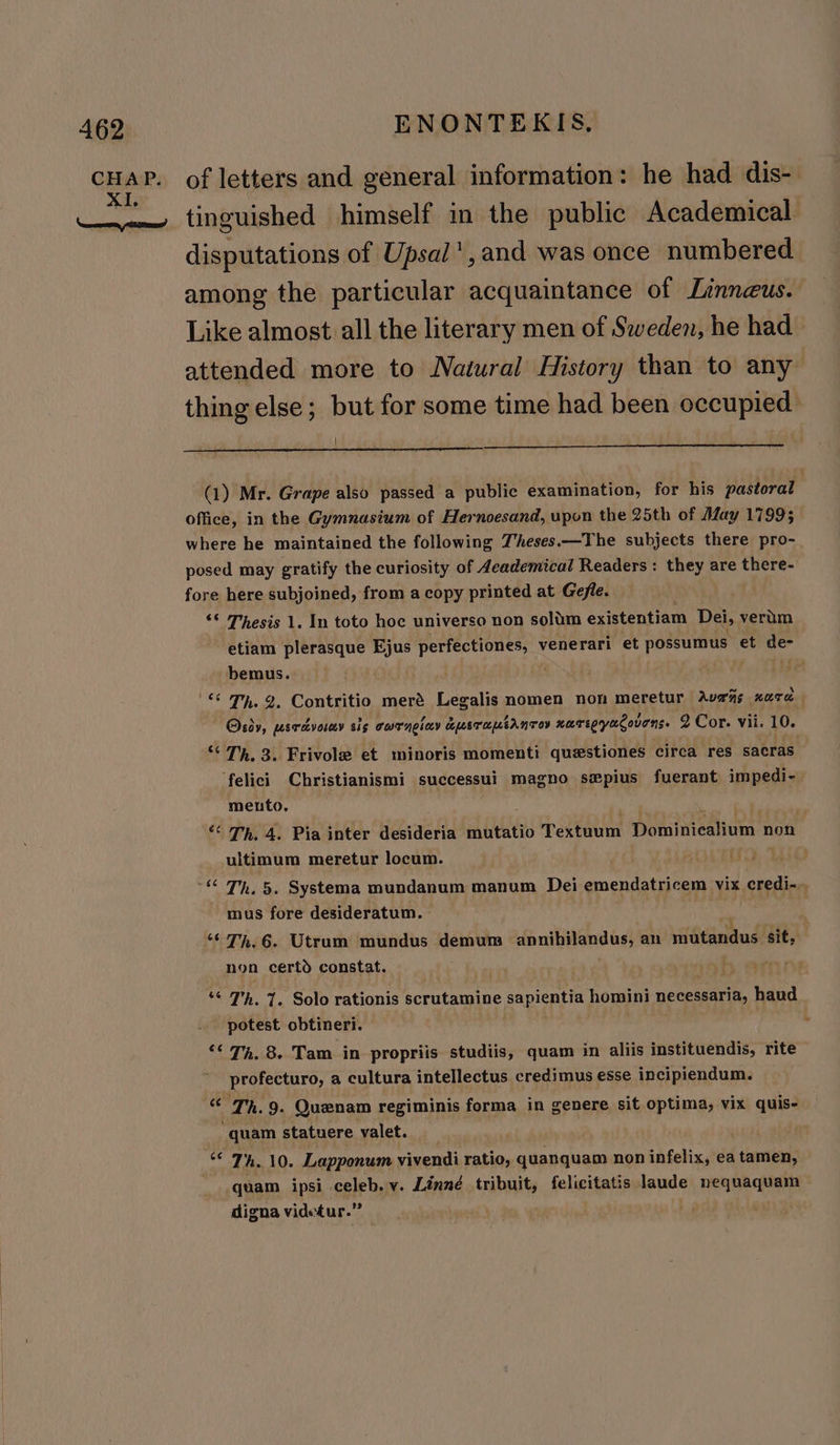 CR: of letters and general information: he had dis- tinguished himself in the public Academical disputations of Upsal’,and was once numbered. among the particular acquaintance of Linneus. Like almost all the literary men of Sweden, he had attended more to Natural History than to any thing else; but for some time had been occupied (1) Mr. Grape also passed a public examination, for his pastoral office, in the Gymnasium of Hernoesand, upon the 25th of May 17995 where he maintained the following Z’heses.—The subjects there pro- posed may gratify the curiosity of deademical Readers: they are there- fore here subjoined, from a copy printed at Gefle. ‘© Thesis 1. In toto hoe universo non solim existentiam Dei, verum etiam plerasque Ejus perfectiones, venerari et possumus et de- bemus. . «© OH. 2, Contritio meré Legalis nomen nom meretur Avs‘ns HOT Osiy, percvory sis curnolay dusraptanror narepyacovens. 2 Cor. vii. 10. “ TM, 3. Frivole et minoris momenti questiones circa res sacras felici Christianismi successui magno swpius fuerant impedi- mento. “‘ Th. 4. Pia inter desideria mutatio Textuum Dominicalium non ultimum meretur locum. MOLE ~“ Th, 5. Systema mundanum manum Dei wap, vix credi-., mus fore desideratum. “Th. 6. Utrum mundus demum annibilandus; an mutandus sit, non certd constat. ry ““ Th. 7. Solo rationis porutaipine e sapientia homini necessaria, haud potest obtineri. , “¢ 7m. 8. Tam in propriis studiis, quam in aliis instituendis, rite profecturo, a cultura intellectus credimus esse incipiendum. “© Th. 9. Quenam regiminis forma in genere sit optima, vix quis- quam statuere valet. ee 7h. 10. Lapponum vivendi ratio, quanquam non infelix, ea tamen, quam ipsi . celeb. v. Linné tribuit, felicitatis laude eres a digna videtur.”