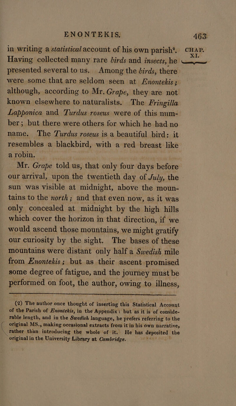 ENONTEKIS, 463; in writing a statistical account of his own parish’. sel Having collected many rare birds and insects, he ae presented several tous. Among the birds, there were some that are seldom seen at Enontehis ; although, according to Mr. Grape, they are not known elsewhere to naturalists. The Fringilla Lapponica and Turdus roseus were of this num- ber; but there were others for which he had no name. The Turdus roseus is a beautiful bird: it resembles a blackbird, with a red breast like a robin. He Mr. Grape told us, that only four days before our arrival, upon the twentieth day of July, the sun was visible at midnight, above the moun- tains to the north; and that even now, as it was only concealed at midnight by the high hills which cover the horizon in that direction, if we would ascend those mountains, we might gratify our curiosity by the sight. The bases of these mountains were distant only half a Swedish mile from Enontekis; but as their ascent promised some degree of fatigue, and the journey must be performed on foot, the author, owing to illness, ~ (2) The author once thought of inserting this Statistical Account of the Parish of Enontekis, in the Appendix: but as it is of conside- rable length, and in the Swedish language, he prefers referring to the ( original MS., making occasional extracts from it in his own narrative, x rather than introducing the whole of it. He has Veta the original in the Gihicecsity Library at Cambridge.