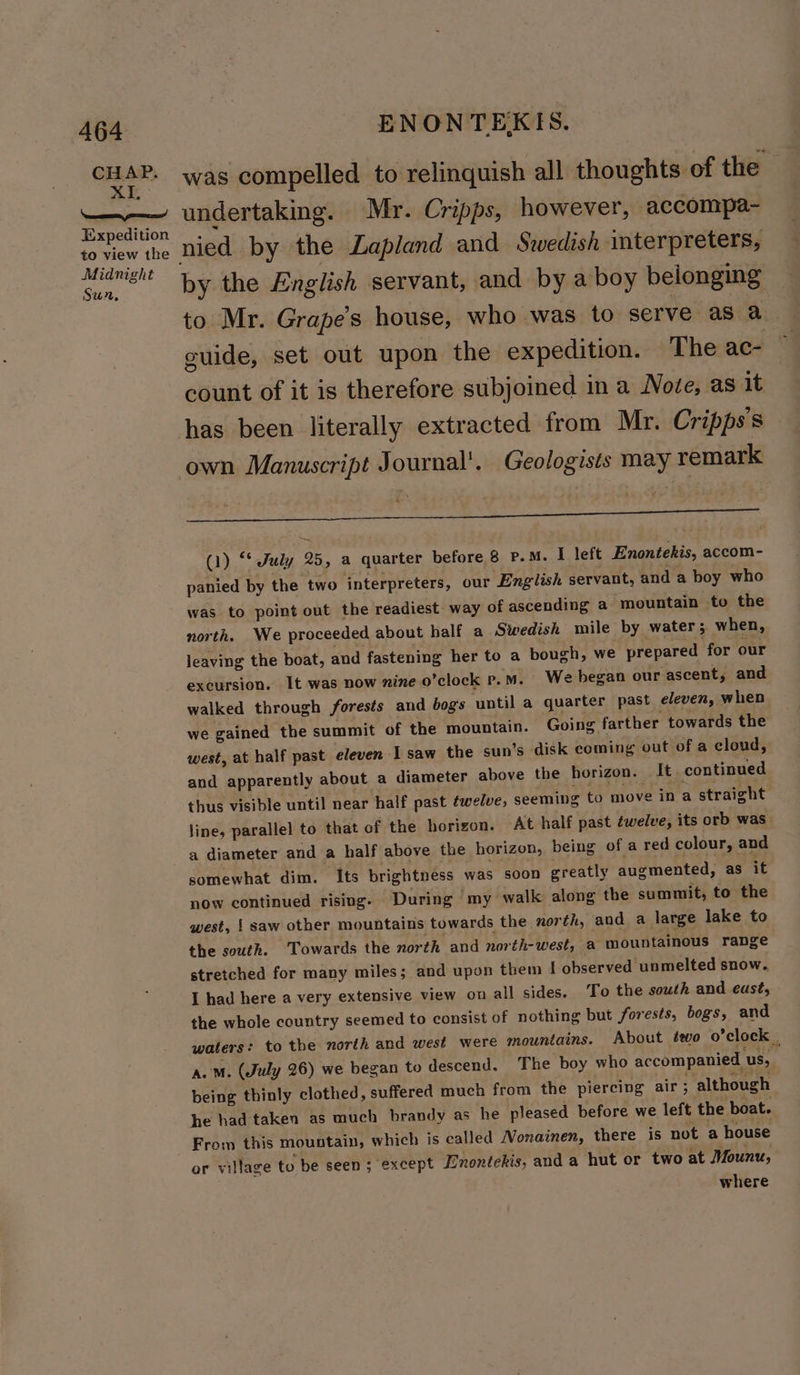 CHAP. XI, Nd Expedition to view the Midnight Sun, ENONTEKIS. was compelled to relinquish all thoughts of the undertaking. Mr. Cripps, however, accompa- nied by the Lapland and Swedish interpreters, by the English servant, and by a boy belonging to Mr. Grape’s house, who was to serve as a guide, set out upon the expedition. The ac- count of it is therefore subjoined in a Note, as it has been literally extracted from Mr. Cripps's own Manuscript Journal’. Geologists may remark ; (1) “* July 25, a quarter before 8 P.M. I left Enontekis, accom- panied by the two interpreters, our English servant, and a boy who was to point out the readiest way of ascending a mountain to the north. We proceeded about half a Swedish wile by water; when, leaving the boat, and fastening her to a bough, we prepared for our excursion. It was now nine o’clock p.m. We began our ascent, and walked through forests and bogs ‘until a quarter past eleven, when we gained the summit of the mountain. Going farther towards the west, at half past eleven 1 saw the sun’s disk coming out of a cloud, and apparently about a diameter above the horizon. It continued thus visible until near half past fwelve, seeming to move in a straight line, parallel to that of the horizon. At half past éwelve, its orb was a diameter and a half above the horizon, being of a red colour, and somewhat dim. Its brightness was soon greatly augmented, as it now continued rising- During ‘my walk along the summit, to the west, | saw other mountains towards the north, and a large lake to the south. Towards the north and north-west, a mountainous range stretched for many miles; and upon them I observed unmelted snow. I had here a very extensive view on all sides. To the south and east, the whole country seemed to consist of nothing but forests, bogs, and waters: to the north and west were mountains. About éevo o’clock | a. o. (July 26) we began to descend. The boy who accompanied us, being thinly clothed, suffered much from the piercing air; ‘although he had taken as much brandy as he pleased before we left the boat. From this mountain, which is called Nonainen, there is not a house where