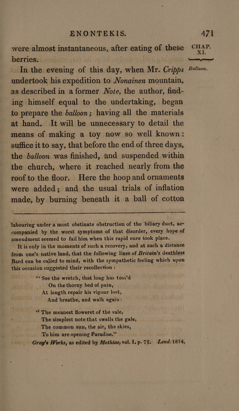 were almost instantaneous, after eating of these berries. | In the evening of this day, when Mr. Cr ‘oni undertook his expedition to .Vonainen mountain, as described in a former Note, the author, find- ing himself equal to the undertaking, began to prepare the balloon; having all the materials at hand. It will be unnecessary to detail the means of making a toy now so well known: suffice it to say, that before the end of three days, the balloon was finished, and suspended within the church, where it reached nearly from the roof to the floor. Here the hoop and ornaments were added; and the usual trials of inflation made, by burning beneath it a ball of cotton Mabouring under a most obstinate obstruction of the biliary duct, ac- companied by the worst symptoms of that disorder, every hope of amendment seemed to fail him when this rapid cure took place. It is only in the moments of such a recovery, and at such a distance from one’s native land, that the following lines of Britain’s deathless Bard can be called to mind, with the sympathetic feeling which upon this occasion suggested their recollection : “* See the wretch, that long has toss’d On the thorny bed of pain, At length repair his vigour lost, And breathe, and walk again: ** The meanest floweret of the vale, The simplest note that swells the gale, The common sun, the air, the skies, To him are opening Paradise.” _ Gray’e Works, as edited by Mathias, vol. 1.p. 7%. Lond. 1814, CHAP. XI. Balloon.
