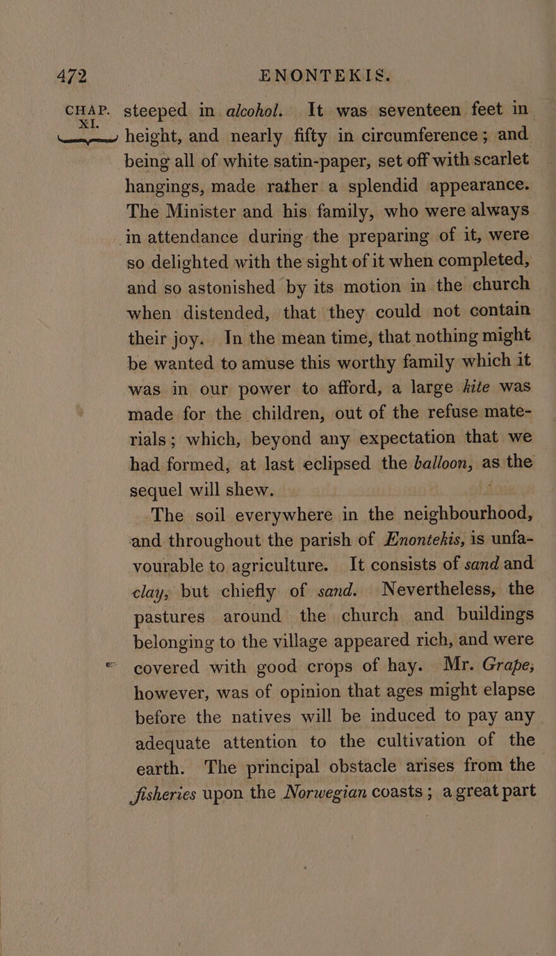 CHAP. steeped in alcohol. It was seventeen feet in mw height, and nearly fifty in circumference; and being all of white satin-paper, set off with heabies hangings, made rather a splendid appearance. The Minister and his family, who were always ‘in attendance during the preparing of it, were so delighted with the sight of it when completed, and so astonished by its motion in the church — when distended, that they could not contain their joy. In the mean time, that nothing might be wanted to amuse this worthy family which it was in our power to afford, a large fiie was made for the children, out of the refuse mate- rials; which, beyond any expectation that we had formed, at last eclipsed the balloon, as the sequel will shew. The soil everywhere in the HR ko and throughout the parish of Enontehis, is unfa- vourable to agriculture. It consists of sand and clay; but chiefly of sand. Nevertheless, the pastures around the church and buildings belonging to the village appeared rich, and were covered with good crops of hay. Mr. Grape; however, was of opinion that ages might elapse before the natives will be induced to pay any adequate attention to the cultivation of the earth. The principal obstacle arises from the | Jisheries upon the Norwegian coasts ; agreat part